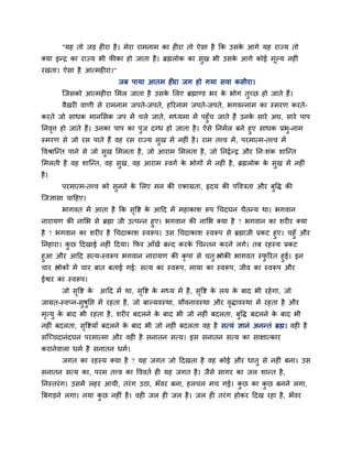 "मह तो जड़ ह या है। भेया याभनाभ का ह या तो ऐसा है कक उसके आगे मह याज्म तो
क्मा इन्द्र का याज्म बी पीका हो जाता है। ब्रह्मरोक का सुख बी उसके आगे कोई भूल्म नह ॊ
यखता। ऐसा है आत्भह या।"
जफ ऩामा आतभ ह या जग हो गमा सवा कसीया।
श्चजसको आत्भह या मभर जाता है उसके मरए ब्रह्माण्ड बय के बोग तुचछ हो जाते हैं।
वैखय वाणी से याभनाभ जऩते-जऩते, हरयनाभ जऩते-जऩते, बगवन्नाभ का स्भयण कयते-
कयते जो साधक भानमसक जऩ भें चरे जाते, भध्मभा भें ऩहुॉच जाते हैं उनके साये अघ, साये ऩाऩ
ननवृत्त हो जाते हैं। उनका ऩाऩ का ऩुॊज दग्ध हो जाता है। ऐसे ननभगर फने हुए साधक प्रबु-नाभ
स्भयण से जो यस ऩाते हैं वह यस याज्म सुख भें नह ॊ है। याभ तत्त्व भें, ऩयभात्भ-तत्त्व भें
ववश्राश्चन्त ऩाने से जो सुख मभरता है, जो आयाभ मभरता है, जो ननद्वगन्द्व औय नन्शॊक शाश्चन्त
मभरती है वह शाश्चन्त, वह सुख, वह आयाभ स्वगग के बोगों भें नह ॊ है, ब्रह्मरोक के सुख भें नह ॊ
है।
ऩयभात्भ-तत्त्व को सुनने के मरए भन की एकाग्रता, रृदम की ऩवविता औय फुवि की
श्चजऻासा चादहए।
बागवत भें आता है कक सृवष्ट के आदद भें भहाकाश रूऩ चचदघन चैतन्म था। बगवान
नायामण की नामब से ब्रह्मा जी उत्ऩन्न हुए। बगवान की नामब क्मा है ? बगवान का शय य क्मा
है ? बगवान का शय य है चचदाकाश स्वरूऩ। उस चचदाकाश स्वरूऩ से ब्रह्माजी प्रकट हुए। चहुॉ औय
ननहाया। कु छ ददखाई नह ॊ ददमा। कपय आॉखें फन्द कयके चचन्तन कयने रगे। तफ यहस्म प्रकट
हुआ औय आदद सत्म-स्वरूऩ बगवान नायामण की कृ ऩा से चतु्श्लोकी बागवत स्पु रयत हुई। इन
चाय श्लोकों भें चाय फात फताई गई् सत्म का स्वरूऩ, भामा का स्वरूऩ, जीव का स्वरूऩ औय
ईश्वय का स्वरूऩ।
जो सृवष्ट के आदद भें था, सृवष्ट के भध्म भें है, सृवष्ट के रम के फाद बी यहेगा, जो
जाग्रत-स्वप्न-सुषुनप्त भें यहता है, जो फाल्मवस्था, मौवनावस्था औय वृिावस्था भें यहता है औय
भृत्मु के फाद बी यहता है, शय य फदरने के फाद बी जो नह ॊ फदरता, फुवि फदरने के फाद बी
नह ॊ फदरता, सृवष्टमाॉ फदरने के फाद बी जो नह ॊ फदरता वह है सत्मॊ ऻानॊ अनन्तॊ ब्रह्म। वह है
सश्चचचदानॊदघन ऩयभात्भा औय वह है सनातन सत्म। इस सनातन सत्म का साऺात्काय
कयानेवारा धभग है सनातन धभग।
जगत का यहस्म क्मा है ? मह जगत जो ददखता है वह कोई औय धातु से नह ॊ फना। उस
सनातन सत्म का, ऩयभ तत्त्व का वववतग ह मह जगत है। जैसे सागय का जर शान्त है,
ननस्तयॊग। उसभें रहय आमी, तयॊग उठा, बॉवय फना, हरचर भच गई। कु छ का कु छ फनने रगा,
त्रफगड़ने रगा। नमा कु छ नह ॊ है। वह जर ह जर है। जर ह तयॊग होकय ददख यहा है, बॉवय
 