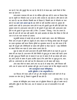फन यहा है, पे न औय फुदफुदे ऩैदा कय यहा है। वैसे ह है तो के वर ब्रह्म। उसभें वववतग से ववश्व
बास यहा होता है।
सत्म-स्वरूऩ ऩयभात्भा की सत्ता से ऩॊच बौनतक सृवष्ट बास यह है। भामा का ववरास ददख
यहा है। प्रकृ नत का ऩरयवतगन नजय आ यहा है। शय य जन्भता है, फड़ा होता है, ऺीण होता है औय
भय जाता है। मह सफ ऩरयवतगन श्चजसकी सत्ता से ददखता है, श्चजसकी सत्ता से ऩरयवतगन का ऻान
होता है वह सत्मॊ ऻानॊ अनन्तॊ ब्रह्म है। सफ जीवों का वह वास्तववक स्वरूऩ है। तुम्हाया बी
असर स्वरूऩ वह है। हजाय-हजाय प्ररम होने के फाद बी तुम्हाय कु छ बी हानन नह ॊ होती ऐसा
तुम्हाया स्वरूऩ है। हजाय-हजाय राब होने ऩय बी तुम्हाये भें कु छ फढ़ता नह ॊ, हजाय-हजाय राब
होने ऩय बी तुम्हाये भें कु छ घटता नह ॊ, हे मभि ! हे साधक ! श्चजऻासु ! ऐसा तेया स्वरूऩ है।
प्ररम की आग बी उसे जरा नह ॊ सकती। ऐसे अऩने आत्भदेव को के वर तीन मभनट के मरए बी
जान रे तो तेया ऩयभ कल्माण हो जामगा।
चतु्श्लोकी बागवत भें फताई गई इन फातों का मथाथग श्रवण, भनन औय ननददध्मासन
ककमा जाम तो रृदम भें भुक्ति का अनुबव हो जाम। वेदान्त का श्चजऻासु साधक फाहय की वस्तुओॊ
का उतना भूल्माॊकन नह ॊ कयता श्चजतना वृवत्तमों का भूल्माकॊ न कयता है। वह जाॉच कयता है कक
फाहय की वस्तुओॊ औय ऩरयश्चस्थतमों का प्रबाव भेय वृवत्तमों ऩय कै सा ऩड़ता है ? फाह्य ऩरयश्चस्थनत
का प्रबाव श्चजतना कभ ऩड़ता है उतना साधक उन्नत होता है।
सुख का प्रबाव बी अऩने अन्त्कयण की हल्की श्चस्थनत होती है तफ ऩड़ता है। दु्ख का
प्रबाव बी तफ ऩड़ता है। अन्त्कयण की ऊॉ ची श्चस्थनत भें सुख-दु्ख का प्रबाव नह ॊ ऩड़ता। इतना
ह नह ॊ, सुख-दु्ख श्चजसकी सत्ता से बासता है उस भन के प्रबाव भें बी वह साधक नह ॊ आता।
वह अऩने आत्भा के प्रबाव भें इतना तल्र न यहता है कक उसके चचत्त ऩय सुख-दु्ख का, भान-
हानन का, अऩने-ऩयामे का औय महाॉ तक कक जीवन-भयण का बी प्रबाव नह ॊ ऩड़ता।
अगय फाह्य चीजों का प्रबाव अऩने ऊऩय ऩड़ यहा है तो सभझ रेना, अबी श्चजऻासा नह ॊ
जगी। याभ भें आयाभ ऩाने की आकाॊऺा नह ॊ हुई। याभ भें आयाभ ऩाने के मरए श्रीकृ ष्ण फताते हैं-
तेषाॊ सततॊमुिानाॊ बजताॊ प्रीनतऩूवगकभ्।
ददामभ फुविमोगॊ तॊ मेन भाभुऩमाश्चन्त ते।।
'उन ननयन्तय भेये ध्मान आदद भें रगे हुए औय प्रेभऩूवगक बजने वारों बिों को भैं वह
तत्त्वऻान रूऩ मोग देता हूॉ, श्चजससे वे भुझको ह प्राप्त होते हैं।'
(बगवद् गीता् 10.10)
बगवान को प्रीनतऩूवगक अगय ध्मामा जाम तो फुविमोग मभरता है। फुवि तो सफके ऩास है
छोट -भोट । फुवि भें मोग मभर जाम, भन भें एकाग्रता आ जाम तो बगवत्प्रानप्त भें देय नह ॊ
रगती।
 