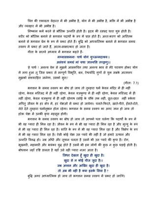 चचत्त की एकाग्रता वेदान्त भें बी अबीष्ट है, मोग भें बी अबीष्ट है, बक्ति भें बी अबीष्ट है
औय व्मवहाय भें बी अबीष्ट है।
ननष्काभ कभग कयने से बौनतक उन्ननत होती है। रृदम की यसप्रद धाया शुरू होती है।
शय य को बौनतक फनाने से बगवान ऩदाथों के रूऩ भें प्राप्त होते हैं। अन्त्कयण को आश्चस्तक
फनाने से बगवान प्रेभ के रूऩ भें प्रकट होते हैं। फुवि को आध्माश्चत्भक फनाने से बगवान सभग्र
स्वरूऩ भें प्रकट हो जाते हैं, आत्भ-साऺात्काय हो जाता है।
गीता के सातवे अध्माम भें बगवान कहते हैं-
भय्मासिभना् ऩाथग मोगॊ मुञ्जन्भदाश्रम्।
असॊशमॊ सभग्रॊ भाॊ मथा ऻास्ममस तचरणु।।
'हे ऩाथग ! अनन्म प्रेभ से भुझभें आसिचचत्त तथा अनन्म बाव से भेये ऩयामण होकय मोग
भें रगा हुआ तू श्चजस प्रकाय से सम्ऩूणग ववबूनत, फर, ऐश्वमागदद गुणों से मुि सफके आत्भरूऩ
भुझको सॊशमयदहत जानेगा, उसको सुन।'
(गीता् 7.1)
बगवान के सभग्र स्वरूऩ का फोध हो जाम तो तुम्हाया धभग के वर भॊददय भें ह नह ॊ
यहेगा, के वर भश्चस्जद भें ह नह ॊ यहेगा, के वर मऻकु ण्ड भें ह नह ॊ यहेगा, के वर भश्चस्जद भें ह
नह ॊ यहेगा, के वर मऻकु ण्ड भें ह नह ॊ यहेगाष यसोई के चौके तक नह ॊ, छू त-छात नह ॊ रूके गा
अवऩतु जीवन के हय ऺेि भें, हय चेष्टाओॊ भें प्रकट हो जामेगा। चरते-कपयते, खाते-ऩीते, हॉसते-योते,
रेते देते तुम्हाया धभागनुिान होता यहेगा। बगवान के सभग्र स्वरूऩ का अगय ऻान हो जाम तो
हयेक चेष्टा भें उनकी कृ ऩा भहसूस होगी।
बगवान के सभग्र स्वरूऩ का फोध हो जाम तो आऩको ऩता चरेगा कक ऩदाथों के रूऩ भें
बी वह प्माया ह मभर यहा है। जीवन के रूऩ भें बी वह प्माया ह मभर यहा है औय भृत्मु के रूऩ
भें बी वह प्माया ह मभर यहा है। शाॊनत के रूऩ भें बी वह प्माया मभर यहा है औय ववऺेऩ के रूऩ
भें बी वह प्माया मभर यहा है। ऐसी कोई चेष्टा उस प्माये की नह ॊ है जो हभाये उत्थान औय
उन्ननत ववरूि हो। जफ आॉधी औय तूपान चरता है उसभें बी उस प्माये की कृ ऩा है। योग,
बूखभय , भहाभाय औय बमॊकय मुि होते हैं उसभें बी हभ रोगों की कु छ न कु छ घड़ाई होती है।
फोधवान जहाॉ दृवष्ट डारता है वहाॉ उसे वह प्माया नजय आता है।
श्चजधय देखता हूॉ खुदा ह खुदा है।
खुदा से न कोई चीज जुदा है।।
जफ अव्वर औय आखखय खुदा ह खुदा है।
तो अफ बी वह है क्मा इसके मसवा है ?
फुवि अगय आध्माश्चत्भक हो जाम तो बगवान सभग्र स्वरूऩ भें प्रकट हो जाएॉगे।
 