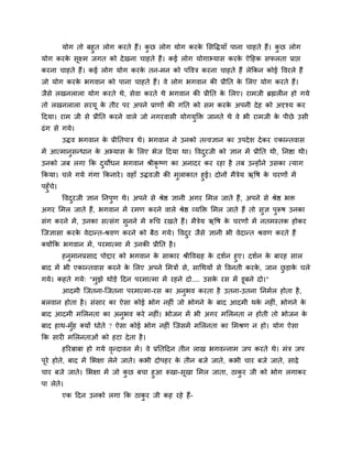 मोग तो फहुत रोग कयते हैं। कु छ रोग मोग कयके मसविमाॉ ऩाना चाहते हैं। कु छ रोग
मोग कयके सूक्ष्भ जगत को देखना चाहते हैं। कई रोग मोगाभ्मास कयके ऐदहक सपरता प्राप्त
कयना चाहते हैं। कई रोग मोग कयके तन-भन को ऩववि कयना चाहते हैं रेककन कोई ववयरे हैं
जो मोग कयके बगवान को ऩाना चाहते हैं। वे रोग बगवान की प्रीनत के मरए मोग कयते हैं।
जैसे रखनरारा मोग कयते थे, सेवा कयते थे बगवान की प्रीनत के मरए। याभजी ब्रह्मर न हो गमे
तो रखनरारा सयमू के तीय ऩय अऩने प्राणों की गनत को सभ कयके अऩनी देह को अदृश्म कय
ददमा। याभ जी से प्रीनत कयने वारे जो नगयवासी मोगमुक्ति जानते थे वे बी याभजी के ऩीछे उसी
ढॊग से गमे।
उिव बगवान के प्रीनतऩाि थे। बगवान ने उनको तत्त्वऻान का उऩदेश देकय एकान्तवास
भें आत्भानुसन्धान के अभ्मास के मरए बेज ददमा था। ववदुयजी को ऻान भें प्रीनत थी, ननिा थी।
उनको जफ रगा कक दुमोधन बगवान श्रीकृ ष्ण का अनादय कय यहा है तफ उन्होंने उसका त्माग
ककमा। चरे गमे गॊगा ककनाये। वहाॉ उिवजी की भुराकात हुई। दोनों भैिेम ऋवष के चयणों भें
ऩहुॉचे।
ववदुयजी ऻान ननऩुण थे। अऩने से श्रेि ऻानी अगय मभर जाते हैं, अऩने से श्रेि बि
अगय मभर जाते हैं, बगवान भें यभण कयने वारे श्रेि व्मक्ति मभर जाते हैं तो सुऻ ऩुरूष उनका
सॊग कयने भें, उनका सत्सॊग सुनने भें रूचच यखते हैं। भैिेम ऋवष के चयणों भें नतभस्तक होकय
श्चजऻासा कयके वेदान्त-श्रवण कयने को फैठ गमे। ववदुय जैसे ऻानी बी वेदान्त श्रवण कयते हैं
क्मोंकक बगवान भें, ऩयभात्भा भें उनकी प्रीनत है।
हनुभानप्रसाद ऩोद्दाय को बगवान के साकाय श्रीववग्रह के दशगन हुए। दशगन के फायह सार
फाद भें बी एकान्तवास कयने के मरए अऩने मभिों से, साचथमों से ववनती कयके , जान छु ड़ाके चरे
गमे। कहते गमे् "भुझे थोड़े ददन ऩयभात्भा भें यहने दो.... उसके यस भें डूफने दो।"
आदभी श्चजतना-श्चजतना ऩयभात्भा-यस का अनुबव कयता है उतना-उतना ननभगर होता है,
फरवान होता है। सॊसाय का ऐसा कोई बोग नह ॊ जो बोगने के फाद आदभी थके नह ॊ, बोगने के
फाद आदभी भमरनता का अनुबव कये नह ॊ। बोजन भें बी अगय भमरनता न होती तो बोजन के
फाद हाथ-भुॉह क्मों धोते ? ऐसा कोई बोग नह ॊ श्चजसभें भमरनता का मभश्रण न हो। मोग ऐसा
कक साय भमरनताओॊ को हटा देता है।
हरयफाफा हो गमे वृन्दावन भें। वे प्रनतददन तीन राख बगवन्नाभ जऩ कयते थे। भॊि जऩ
ऩूये होते, फाद भें मबऺा रेने जाते। कबी दोऩहय के तीन फजे जाते, कबी चाय फजे जाते, साढ़े
चाय फजे जाते। मबऺा भें जो कु छ फचा हुआ रूखा-सूखा मभर जाता, ठाकु य जी को बोग रगाकय
ऩा रेते।
एक ददन उनको रगा कक ठाकु य जी कह यहे हैं-
 