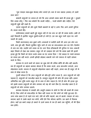 "तुभ एकदभ रूखा-सूखा फेस्वाद बोग रगाते हो। कभ से कभ सफयस (नभक) तो उसभें
डारा कयो।"
फाफाजी ठाकु यजी ऩय नायाज हो गमे कक आज आऩको नभक खाने की इचछा हुई ? तुम्हाये
मरए नभक भाॉगू ? कपय कर फोरोगे कक सब्जी चादहए.... ऩयसों फोरोगे खीय चादहए। ऐसे
ठाकु यजी भुझे नह ॊ यखने हैं।
उठामा ठाकु यजी को औय दूसये ककसी फाफाजी के वहाॉ दे आमे। कपय आमे अऩनी कु दटमा
भें। बजन कयने फैठे।
सॊमोगवशात ् साभने फहती हुई मभुना नद भें एक नाव जा यह थी नभक बयके । अबी तो
नहयें ननकार हैं इसमरए मभुना दुफर -ऩतर हो गमी है। उस वि फहुत ऩानी यहता था। नावें
चरतीॊ थी उसभें।
ककसी कायणवशात ् नाव डूफने रगी। नाववारों ने भनौती भानी की अगय हभ रोग फच
जामें, नाव डूफे नह ॊ, ककनाये सुयक्षऺत ऩहुॉच जामें तो नाव का भार-साभान दान कय देंगे। दैवमोग
से नाव फच गई। उन्होंने साये नभक का ढेय रगा ददमा हरयफाफाजी की कु दटमा के ऩास। फाफाजी
फाहय ननकरे तो देखा सफ तभाशा। ठाकु य जी को उराहना देने रगे कक नभक खाने की इतनी
इचछा हुई कक ककसी को प्रेयणा कयके नभक का ढेय रगवा ददमा ? ऐसे सफयस के प्मासे बगवान
का बजन हभ नह ॊ कयते। अऩनी झोंऩड़ी छोड़कय फाफाजी चरे गमे एकान्त भें गहय साधना
कयने के मरए।
बगवान के सचचे बिों को सॊसाय का सुख रेने की तननक भ्राॉनत बी फाॉध नह ॊ सकती।
भन ह ठाकु यजी का फहाना फनाकय फोरता है कक नभक राओ, आज फार-बोग रगाओ, आज
भोहनथार राओ। वास्तव भें ठाकु यजी भोहनथार खाना नह ॊ चाहते, अऩना भन ह ठाकु य जी के
नाभ से धोखा कयता है।
ऩुजाय फोरता है कक आज ठाकु यजी को खीय-ऩूय अऩगण कयना है, आज ठाकु यजी को घड़ी
ऩहनना है, ठाकु यजी को ऩान-फीड़ा खाना है। सचभुच ठाकु यजी की बोग की इचछा नह ॊ। हभाया
अननमॊत्रित भन मुक्ति कयके ठाकु य जी के नाभ से बोग चाहता है। ऐसे ह बोग की इचछा तृप्त
कये इसके फजाम ठाकु यजी को बोग रगाकय कये मह बी चरो ठ क है। ऩान-फीड़ा खाना है तो
ठाकु यजी को बोग रगाकय खाओ।
बगवान वेदव्मास ने ताभसी औय आसुय स्वबाव के रोगों के मरए बी शास्त्रों की यचना
की है। श्चजन रोगों को भाॊस-भददया के त्रफना नह ॊ चरता था ऐसे रोगों को थोड़ी छू ट-छाट द ।
अगय भाॊस खाना है तो ऩहरे मऻ कयो, देवी को फमर चढ़ाओ, फाद भें खाओ। एकदभ जो काट-
काटकय खाते थे उसके फदरे मऻ कयेंगे, फमर देंगे कपय फाॉटकय खाएॉगे। उस खाने भें ववरम्फ
होगा। जहाॉ दस फकये स्वाहा हो सकते थे उतने सभम भें एक ह फकये तक ऩहुॉचेंगे, नौ की दहॊसा
कभ होगी।
 