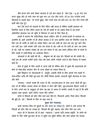जैसे फचचा ऩाॉच घण्टे फेकाय बटकता है उसे फाऩ कहता है् "फेटा देख ! तू हय योज एक
घण्टा सुफह औय दो घण्टे शाभ को घूभा कय। हय योज तीन घण्टे। जो हय योज ऩचचीस रूऩमे
त्रफगाड़ता है उसको कहा् "दो रूऩमे सुफह, तीन रूऩमे शाभ को खचग कय। हय योज ऩाॉच रूऩमे तेय
खची फाॉध देता हूॉ।"
फाऩ ऐसे फचचे को बटकने के मरए प्रेरयत नह ॊ कयता है रेककन उसकी बटकान को
ननमॊत्रित कयने से मरए प्रेरयत कयता है। ऐसे ह शास्त्रों भें जो आदेश ददमा है वह हभाये
अननमॊत्रित फेरगाभ भन को मुक्ति से ननमॊिण भें राने के मरए ददमा है।
शास्त्रों ने फतामा कक शाद -वववाह कयना चादहए। जीव भें जन्भों-जन्भों से काभयस का
आकषगण है। इसी आकषगण भें ह जीवन फयफाद न हो जाम इसमरए काभ को ननमॊत्रित कयने के
मरए एक ह व्मक्ति से शाद का आदेश ददमा। जफ तक शाद हो जाम तफ तक चुऩ यहो। कपय
एक ऩत्नी व्रत। ऩत्नी भामके चर जाम तफ सॊमभ से यहे। ऩत्नी का ऩैय बाय हो जाम तफ सॊमभ
से यहे। ऩत्नी का स्वबाव गड़फड़ यहे तफ तक सॊमभ से यहे। इस प्रकाय इश्चन्द्रम बोग से फचने के
मरए शास्त्रों ने शाद -वववाह का आमोजन ककमा।
'बगवानों ने बी शाद की थी..... श्रीकृ ष्ण को बी याधा थी। मशवजी को बी ऩावगती थी.....
चरो हभ बी अऩनी ऩावगती रामें। ऐसा तकग देकय बोगी 'ऩावगती' राते हैं औय वऩक्चय भें धक्का
खाते हैं।
बोग भें डूफने के मरए शास्त्रों ने आऻा नह ॊ द रेककन बोग भें डूफने की आदतवारों को
बोग से थोड़ा-थोड़ा फचाकय मोग के तयप भोड़ने का प्रमास ककमा है।
इसी मसिान्त ऩय वेदव्मासजी ने आसुय , ताभसी रोगों के मरए फनामे गमे शास्त्रों भें
भाॊस-भददया आदद की थोड़ी छू ट-छाट द । नीनत ननमभ फनामे। नायदजी ऩहुॉचे वेदव्मास के ऩास
औय फोरे्
"बगवन ् ! आऩने शास्त्रों की यचना तो की, मऻ-होभ-हवन के साथ अन्म चीजों की छू ट-
छाट तो द रेककन आऩका सॊमभ का दहस्सा वे रोग नह ॊ ऩढ़ेंगे, छू ट-छाटवारा दहस्सा जल्द से
रे रेंगे। अऩने भन के अनुकू र जो होगा वह झट से अभर भें रामेंगे। शास्त्रों भें कहा है कक फमर
चढ़ाकय भाॊस खाओ।' खाने रगेंगे। शयाफ ऩीने रगेंगे।"
रोगों ने मशवजी को बाॉग ऩीने वारे फना ददमे हैं। 'मशवयािी आमी। वऩमो बाॉग। मशवजी
की फूट है।' अये ! मशवजी के मरए तो कहा गमा है्
बुवन बॊग व्मसनभ्।
मानी 'बगवान मशव को बुवनों का बॊग कयने का व्मसन है।' रोगों ने अथग रगामा कक
मशवजी को बाॉग ऩीने का व्मसन है। 'मशवजी की फूट ' कहकय रोग बाॉग ऩीने रग गमे।
नायद जी ने वेदव्मास जी से कहा् "भहायाज ! आऩने अनत ताभस प्रकृ नत के रोगों को
भोड़ने के मरए थोड़ी छू ट-छाट द है। वे भुड़ेंगे तफ भुड़ेंगे रेककन औय रोग इसका गैय पामदा
 