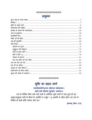 ॐॐॐॐॐॐॐॐॐॐॐॐॐॐ
अनुक्रभ
ऩूज्म फाऩू का ऩावन सॊदेश ................................................................................................................... 3
ननवेदन............................................................................................................................................... 3
भुक्ति का सहज भागग............................................................................................................................ 4
बगवन्नाभ की भदहभा........................................................................................................................ 30
साधना भें सत्सॊग की आवश्मकता ....................................................................................................... 45
याजा से भुराकात .............................................................................................................................. 50
कु ण्डमरनी मोग.................................................................................................................................. 57
कफीय जी की द ऺा............................................................................................................................ 62
याभू की गुरूबक्ति............................................................................................................................... 69
कथा-अभृत........................................................................................................................................ 72
भहात्भा का भूल्म.......................................................................................................................... 72
भुचुकु न्द औय श्रीकृ ष्ण.................................................................................................................... 74
भयने से डयना क्मों ?.................................................................................................................... 75
हाॊडी ये हाॊडी ऽऽऽ.......! ................................................................................................................... 78
साधना भें सातत्म.......................................................................................................................... 81
जफ तक जीना तफ तक सीना......................................................................................................... 81
जफ तक औय तफ तक....................................................................................................................... 82
याभ जी का जीवन............................................................................................................................. 84
सत्गुरू का प्माय मरख दे .................................................................................................................... 91
दशगन-श्रवण को ददव्म फनाएॉ................................................................................................................ 91
सुनने औय देखने भें सावधान !........................................................................................................... 92
ॐॐॐॐॐॐॐॐॐॐॐ
भुक्ति का सहज भागग
मऻाथागत्कभगणोऽन्मि रोकोऽमॊ कभगफन्धन्।
तदथग कभग कौन्तेम भुिसॊग् सभाचय।।
'मऻ के ननमभत्त ककमे जाने वारे कभों से अनतरयि दूसये कभों भें रगा हुआ ह मह
भनुष्म-सभुदाम कभों से फॉधता है। इसमरए हे अजुगन ! तू आसक्ति से यदहत होकय उस मऻ के
ननमभत्त ह बर बाॉनत कत्तगव्म कभग कय।'
(बगवद् गीता् 3.9)
 