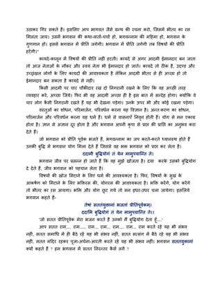 उठाकय चगय सकते हैं। इसमरए आऩ बागवत जैसे ग्रन्थ की यचना कयो, श्चजसभें बीतय का यस
मभरता जाम। उसभें बगवान की कथा-वाताग-चचाग हो, बगवन्नाभ की भदहभा हो, बगवान के
गुणगान हों। इससे बगवान भें प्रीनत जगेगी। बगवान भें प्रीनत जगेगी तफ ववषमों की प्रीनत
हटेगी।"
कामदे-कानून भें ववषमों की प्रीनत नह ॊ हटती। कामदे से अगय आदभी ईभानदाय फन जाता
तो आज नेताओॊ के नौकय औय स्वमॊ नेता बी ईभानदाय हो जाते। कामदे तो ठ क हैं, उद्दण्ड औय
उचरॊखर रोगों के मरए कामदों की आवश्मकता है रेककन आदभी बीतय से ह अचछा हो तो
ईभानदाय फन सकता है कामदे से नह ॊ।
ककसी आदभी ऩय चाय चौकीदाय यख दो ननगयानी यखने के मरए कक वह अचछ तयह
व्मवहाय कये, अचछा श्चजमे। कपय बी वह आदभी अचछा ह है इस फात भें सन्देह होगा। क्मोंकक वे
चाय रोग कै सी ननगयानी यखते हैं मह बी देखना ऩड़ेगा। उनके ऊऩय बी औय कोई यखना ऩड़ेगा।
वस्तुओॊ का शोधन, ऩरयभाजगन, ऩरयवधगन कयना मह ववऻान है। अन्त्कयण का शोधन,
ऩरयभाजगन औय ऩरयवधगन कयना मह धभग हैं। धभग से वासनाएॉ ननवृत्त होती हैं। मोग से भन एकाग्र
होता है। ऻान से अऻान दूय होता है औय बगवान अऩनी कृ ऩा से प्राप्त की प्रानप्त का अनुबव कया
देते हैं।
जो बगवान को प्रीनत ऩूवगक बजते हैं, बगवन्नाभ का जऩ कयते-कयते ध्मानस्थ होते हैं
उनकी फुवि भें बगवान मोग मभरा देते हैं श्चजससे वह बि बगवान को प्राप्त कय रेता है।
ददाभी फुविमोगॊ तॊ मेन भाभुऩमाश्चन्त ते।
बगवान जीव ऩय प्रसन्न हो जाते हैं कक वह भुझे खोजता है। दमा कयके उसको फुविमोग
दे देते हैं, जीव बगवान को ऩहचान रेता है।
ववषमों की खोज मभटाने के मरए धभग की आवश्मकता है। कपय, ववषमों के सुख के
आकषगण को मभटाने के मरए बक्तियस की, मोगयस की आवश्मकता है। बक्ति कयेंगे, मोग कयेंगे
तो बीतय का यस आमगा। बक्ति औय मोग छू ट गमे तो भन इधय-उधय चरा जामेगा। इसमरमे
बगवान कहते हैं-
तेषाॊ सततॊमुिानाॊ बजताॊ प्रीनतऩूवगकभ्।
ददामभ फुविमोगॊ तॊ मेन भाभुऩमाश्चन्त ते।।
'जो सतत प्रीनतऩूवगक भेया बजन कयते हैं उनको भैं फुविमोग देता हूॉ....'
आऩ सतत याभ.... याभ..... याभ... याभ... याभ.... याभ... याभ कयते यहे मह बी सॊबव
नह ॊ, सतत सभाचध भें ह फैठे यहें मह बी सॊबव नह ॊ, सतत सत्सॊग भें फैठे यहे मह बी सॊबव
नह ॊ, सतत भॊददय यहकय ऩूजा-अचगना-आयती कयते यहें मह बी सॊबव नह ॊ। बगवान सततमुिानाॊ
क्मों कहते हैं ? हभ बगवान भें सतत ननयन्तय कै से रगें ?
 