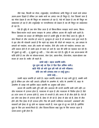 जैसे ऩॊखा, त्रफजर का गोरा, टमूफराईट, एम्ऩर पामय आदद ववद्युत से चरने वारे साधन
अरग-अरग ददखते हैं रेककन उन सफके कामग का आधाय एक ह ववद्युत है, ऐसा श्चजसको ऻान है
वह गोरा देखता है तफ बी ववद्युत का साऺात्काय हो यहा है, ऩॊखे को देखता है तफ बी ववद्युत का
साऺात्काय हो यहा है औय टमूफराईट मा एम्ऩर पामय को देखता है तफ बी ववद्युत का साऺात्काय
हो यहा है।
ऐसे ह फुवि भें जफ मोग मभर जाता है तो मबन्न-मबन्न व्मवहाय कयते सभम, मबन्न-
मबन्न कक्रमा-कराऩ कयते सभम व्मवहाय के आधाय अमबन्न आत्भा की स्भृनत फनी यहती है।
बगवान का बजन जो प्रीनतऩूवगक कयते हैं उनकी फुवि भें मोग मभर जाता है। फुवि भें
मोग मभरने से जीव ऻातऻेम हो जाता है, कृ तकृ त्म हो जाता है तो बगवान स्वमॊ कृ ऩा कयते हैं।
वे इस जीव की ऩयेशानी जानते हैं कक ऩहरे वह सॊसाय की चीजों को ऩकड़ता था, अफ साधना के
साधनों को ऩकड़ेगा, भारा औय भनके को ऩकड़ेगा, ट रे औय टऩके को ऩकड़ेगा। बगवान जफ
अनत प्रसन्न होते हैं तो उसके रृदम भें प्रकट हो जाते हैं। प्राप्त की प्रानप्त का एहसास कया देते हैं।
'भैं तुझसे दूय नह ॊ.... तू भुझसे दूय नह ॊ.....' ऐसा फोध कया देते हैं। फुवि भें जफ आत्भ-प्रकाश की
प्रानप्त होती है तफ जीव का फोरना-चारना, रेना देना, खाना-ऩीना, योना-धोना, रड़ना-खेरना सफ
बजन हो जाता है। कफीय जी कहते हैं-
साधो बाई ! सहज सभाचध बर ।
गुरू कृ ऩा बई जा ददन ते ददन ददन अचधक चर ।।
खाऊॉ ऩीऊॉ सो करूॉ ऩूजा हरूॉ परूॉ सो करूॉ ऩरयक्रभा।
सोऊॉ तफ करूॉ दण्डवत ् बाव न याखूॉ दूजा।।
साधो बाई....
उसकी सहज सभाचध हो जाती है। सहज सभाचध वास्तव भें सदा रगी हुई है, सफकी रगी
हुई है रेककन हभ रोग नह ॊ जानते। इश्चन्द्रमों के आकषगण भें, शय य के आकषगण भें, फाहय के
आकषगण भें उरझ गमे इसमरए सहज सभाचध का अनुबव नह ॊ होता।
आत्भा की सभाचध कबी टूट नह ॊ औय अनात्भा की सचची सभाचध कबी रगी नह ॊ। हय
जीव ऩयभात्भा भें उत्ऩन्न होता है, ऩयभात्भा भें यहता है औय ऩयभात्भा भें ववर न होता है जैसे
हय तयॊग सागय भें उत्ऩन्न होती है, सागय भें नाचती है औय सागय भें ह र न होती है। ऐसे ह
हभ रोग सफ ईश्वय भें उत्ऩन्न होते हैं, ईश्वय भें जी यहे हैं, ईश्वय भें खेर यहे हैं, ईश्वय भें र न
होंगे औय कपय ईश्वय भें ह उत्ऩन्न होंगे। कपय बी हभाय व्मक्तिगत भान्मताएॉ, आकाॊऺाएॉ औय
वासनाएॉ हभें ईश्वय से दूय होने का एहसास कयाती हैं, ऩयभ सुख से दूय कय देती हैं। इसीमरए
सुख के मरए हभ बागते-कपयते हैं। जीव श्चजतना-श्चजतना फाह्य सुख के मरए बागता यहता है
उतना-उतना दु्खी होता है।
 