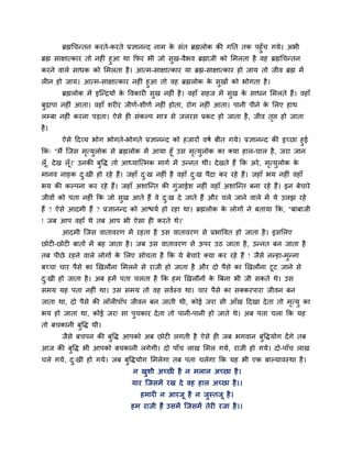 ब्रह्मचचन्तन कयते-कयते प्रऻानन्द नाभ के सॊत ब्रह्मरोक की गनत तक ऩहुॉच गमे। अबी
ब्रह्म साऺात्काय तो नह ॊ हुआ था कपय बी जो सुख-वैबव ब्रह्माजी को मभरता है वह ब्रह्मचचन्तन
कयने वारे साधक को मभरता है। आत्भ-साऺात्काय मा ब्रह्म-साऺात्काय हो जाम तो जीव ब्रह्म भें
र न हो जाम। आत्भ-साऺात्काय नह ॊ हुआ तो वह ब्रह्मरोक के सुखों को बोगता है।
ब्रह्मरोक भें इश्चन्द्रमों के ववकाय सुख नह ॊ है। वहाॉ सहज भें सुख के साधन मभरते हैं। वहाॉ
फुढ़ाऩा नह ॊ आता। वहाॉ शय य जीणग-शीणग नह ॊ होता, योग नह ॊ आता। ऩानी ऩीने के मरए हाथ
रम्फा नह ॊ कयना ऩड़ता। ऐसे ह सॊकल्ऩ भाि से जरयस प्रकट हो जाता है, जीव तृप्त हो जाता
है।
ऐसे ददव्म बोग बोगते-बोगते प्रऻानन्द को हजायों वषग फीत गमे। प्रऻानन्द की इचछा हुई
कक् "भैं श्चजस भृत्मुरोक से ब्रह्मरोक भें आमा हूॉ उस भृत्मुरोक का क्मा हार-चार है, जया जान
रूॉ, देख रूॉ।' उनकी फुवि तो आध्माश्चत्भक भागग भें उन्नत थी। देखते हैं कक अये, भृत्मुरोक के
भानव नाहक दु्खी हो यहे हैं। जहाॉ दु्ख नह ॊ है वहाॉ दु्ख ऩैदा कय यहे हैं। जहाॉ बम नह ॊ वहाॉ
बम की कल्ऩना कय यहे हैं। जहाॉ अशाश्चन्त की गुॊजाईश नह ॊ वहाॉ अशाश्चन्त फना यहे हैं। इन फेचाये
जीवों को ऩता नह ॊ कक जो सुख आते हैं वे दु्ख दे जाते हैं औय चरे जाने वारे भें मे उरझ यहे
हैं ? ऐसे आदभी हैं ? प्रऻानन्द को आिमग हो यहा था। ब्रह्मरोक के रोगों ने फतामा कक, "फाफाजी
! जफ आऩ वहाॉ थे तफ आऩ बी ऐसा ह कयते थे।'
आदभी श्चजस वातावयण भें यहता है उस वातावयण से प्रबाववत हो जाता है। इसमरए
छोट -छोट फातों भें फह जाता है। जफ उस वातावयण से ऊऩय उठ जाता है, उन्नत फन जाता है
तफ ऩीछे यहने वारे रोगों के मरए सोचता है कक मे फेचाये क्मा कय यहे हैं ! जैसे नन्हा-भुन्ना
फचचा चाय ऩैसे का खखरौना मभरने से याजी हो जाता है औय दो ऩैसे का खखरौना टूट जाने से
दु्खी हो जाता है। अफ हभें ऩता चरता है कक हभ खखरौनों के त्रफना बी जी सकते थे। उस
सभम मह ऩता नह ॊ था। उस सभम तो वह सवगस्व था। चाय ऩैसे का सक्कयऩाया जीवन फन
जाता था, दो ऩैसे की रॉर ऩॉऩ जीवन फन जाती थी, कोई जया सी आॉख ददखा देता तो भृत्मु का
बम हो जाता था, कोई जया सा ऩुचकाय देता तो ऩानी-ऩानी हो जाते थे। अफ ऩता चरा कक मह
तो फचकानी फुवि थी।
जैसे फचऩन की फुवि आऩको अफ छोट रगती है ऐसे ह जफ बगवान फुविमोग देंगे तफ
आज की फुवि बी आऩको फचकानी रगेगी। दो ऩाॉच राख मभर गमे, याजी हो गमे। दो-ऩाॉच राख
चरे गमे, दु्खी हो गमे। जफ फुविमोग मभरेगा तफ ऩता चरेगा कक मह बी एक फाल्मावस्था है।
न खुशी अचछ है न भरार अचछा है।
माय श्चजसभें यख दे वह हार अचछा है।।
हभाय न आयजू है न जुस्तजू है।
हभ याजी हैं उसभें श्चजसभें तेय यजा है।।
 