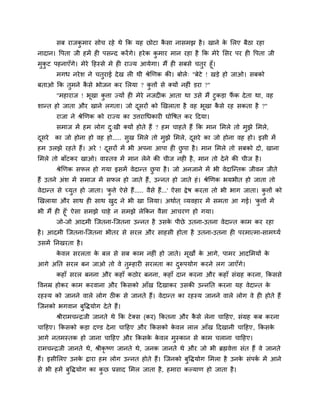 सफ याजकु भाय सोच यहे थे कक मह छोटा कै सा नासभझ है। खाने के मरए फैठा यहा
नादान। वऩता जी हभें ह ऩसन्द कयेंगे। हयेक कु भाय भान यहा है कक भेये मसय ऩय ह वऩता जी
भुकु ट ऩहनाएॉगे। भेये दहस्से भे ह याज्म आमेगा। भैं ह सफसे चतुय हूॉ।
भगध नयेश ने चतुयाई देख र थी श्रेखणक की। फोरे् "फेटे ! खड़े हो जाओ। सफको
फताओ कक तुभने कै से बोजन कय मरमा ? कु त्तों से क्मों नह ॊ डया ?"
"भहायाज ! बूखा कु त्ता ज्मों ह भेये नजद क आता था उसे भैं टुकड़ा पैं क देता था, वह
शान्त हो जाता औय खाने रगता। जो दूसयों को खखराता है वह बूखा कै से यह सकता है ?"
याजा ने श्रेखणक को याज्म का उत्तयाचधकाय घोवषत कय ददमा।
सभाज भें हभ रोग दु्खी क्मों होते हैं ? हभ चाहते हैं कक भान मभरे तो भुझे मभरे,
दूसये का जो होना हो वह हो..... सुख मभरे तो भुझे मभरे, दूसये का जो होना वह हो। इसी भें
हभ उरझे यहते हैं। अये ! दूसयों भें बी अऩना आऩा ह छु ऩा है। भान मभरे तो सफको दो, खाना
मभरे तो फाॉटकय खाओ। वास्तव भें भान रेने की चीज नह है, भान तो देने की चीज है।
श्रेखणक सपर हो गमा इसभें वेदान्त छु ऩा है। जो अनजाने भें बी वेदाश्चन्तक जीवन जीते
हैं उतने अॊश भें सभाज भें सपर हो जाते हैं, उन्नत हो जाते हॊ। श्रेखणक बमबीत हो जाता तो
वेदान्त से चमुत हो जाता। 'कु त्ते ऐसे हैं..... वैसे हैं...' ऐसा द्वेष कयता तो बी बाग जाता। कु त्तों को
खखरामा औय साथ ह साथ खुद ने बी खा मरमा। अथागत ् व्मवहाय भें सभता आ गई। 'कु त्तों भें
बी भैं ह हूॉ' ऐसा सभझे चाहे न सभझे रेककन वैसा आचयण हो गमा।
जो-जो आदभी श्चजतना-श्चजतना उन्नत है उसके ऩीछे उतना-उतना वेदान्त काभ कय यहा
है। आदभी श्चजतना-श्चजतना बीतय से सयर औय साहसी होता है उतना-उतना ह ऩयभात्भा-साभर्थमग
उसभें ननखयता है।
के वर सयरता के फर से सफ काभ नह ॊ हो जाते। भूखों के आगे, ऩाभय आदमभमों के
आगे अनत सयर फन जाओ तो वे तुम्हाय सयरता का दुरूऩमोग कयने रग जाएॉगे।
कहाॉ सयर फनना औय कहाॉ कठोय फनना, कहाॉ दान कयना औय कहाॉ सॊग्रह कयना, ककससे
ववनम्र होकय काभ कयवाना औय ककसको आॉख ददखाकय उसकी उन्ननत कयना मह वेदान्त के
यहस्म को जानने वारे रोग ठ क से जानते हैं। वेदान्त का यहस्म जानने वारे रोग वे ह होते हैं
श्चजनको बगवान फुविमोग देते हैं।
श्रीयाभचन्द्रजी जानते थे कक टेक्स (कय) ककतना औय कै से रेना चादहए, सॊग्रह कफ कयना
चादहए। ककसको कड़ा दण्ड देना चादहए औय ककसको के वर रार आॉख ददखानी चादहए, ककसके
आगे नतभस्तक हो जाना चादहए औय ककसके के वर भुस्कान से काभ चराना चादहए।
याभचन्द्रजी जानते थे, श्रीकृ ष्ण जानते थे, जनक जानते थे औय जो बी ब्रह्मवेत्ता सॊत हैं वे जानते
हैं। इसीमरए उनके द्वाया हभ रोग उन्नत होते हैं। श्चजनको फुविमोग मभरा है उनके सॊऩकग भें आने
से बी हभें फुविमोग का कु छ प्रसाद मभर जाता है, हभाया कल्माण हो जाता है।
 