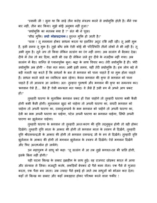"स्वाभी जी ! सुना था कक साढ़े तीन कयोड़ भॊिजऩ कयने से सद्योभुक्ति होती है। भैंने एक
फाय नह ॊ, तीन फाय ककमा। भुझे कोई अनुबव नह ॊ हुआ।"
"सद्योभुक्ति का भतरफ क्मा है ?" सॊत श्री ने ऩूछा।
"शीघ्र भुक्ति। सद्यो भोऺप्रदामक्। तुयन्त भुक्ति हो जाती है।"
"वत्स ! तू भनभाना होकय साधना कयता था इसमरए अटूट दृवष्ट नह ॊ यह । तू अबी भुि
है, इसी सभम तू भुि है। तुझे फाॉध सके ऐसी कोई बी ऩरयश्चस्थनत तीनों रोकों भें बी नह ॊ है। तू
अबी भुि है। तूने जऩ तो ककमा रेककन सत्सॊग का यॊग नह ॊ रगा। अफ सत्सॊग भें फैठकय देख।
द मे भें तेर तो बय ददमा, फाती बी यख द रेककन जरे हुए द मे के नजद क नह ॊ गमा। अफ
सत्सॊग भें फैठ। शाश्चन्त से ध्मानऩूवगक सुन। श्रिा के साथ ववचाय कय। तेय सद्योभुक्ति है ह । 'भेय
सद्योभुक्ति अफ होगी' – ऐसा भत भान। अबी इसी सभम, मह ॊ तेय सद्योभुक्ति है। हभ रोग फड़े भें
फड़ी गरती मह कयते हैं कक साधनों के फर से बगवान को ऩाना चाहते हैं मा भुि होना चाहते
हैं। साधन कयने वारे का व्मक्तित्व फना यहेगा। के वर बगवान की कृ ऩा से बगवान को ऩाना
चाहते हैं तो आरस्म आ जामेगा। अत् तुम्हाया ऩुरूषाथग औय बगवान की कृ ऩा का सभन्वम कय।
'बगवान ऐसे हैं.... वैसे हैं' ऐसी भान्मता भत ऩकड़। वे जैसे हैं उसी रूऩ भें अऩने आऩ प्रकट
हों।"
तुम्हाय धायणा के भुतात्रफक बगवान प्रकट हों ऐसा चाहोगे तो तुम्हाय धायणा कबी कै सी
होगी कबी कै सी होगी। भुसरभान खुदा को चाहेगा तो अऩनी धायणा का, वाघय बगवान को
चाहेगा तो अऩनी धायणा का, याभानुजाचामग के बि बगवान को चाहेंगे तो अऩनी धायणा का,
देवी का बि अऩनी धायणा का चाहेगा, ऩटेर अऩनी धायणा का बगवान चाहेगा, मसॊधी अऩनी
धायणा का झूरेरार चाहेगा।
तुम्हाय धायणा के बगवान तो तुम्हाय अन्त्कयण की वृवत्त तदनुकू र होगी तो वह होकय
ददखेंगे। तुम्हाय वृवत्त भाता के आकाय की होगी तो बगवान भाता के स्वरूऩ भें ददखेंगे, तुम्हाय
वृवत्त श्रीयाभचन्द्रजी के आकाय की होगी तो बगवान याभचन्द्र जी के रूऩ भे ददखेंगे। तुम्हाय वृवत्त
झुरेरार के आकाय की होगी तो बगवान झुरेरार के स्वरूऩ भें ददखेंगे। ऐसे बगवान ददखेंगे
औय कपय अन्तध्मागन हो जामेंगे।
उन भहाऩुरूष ने साधू को कहा् "तू सत्सॊग भें आ तफ तुझे बगवत-यस की प्रानप्त होगी,
इसके त्रफना नह ॊ होगी।"
मह घटना त्रफल्ख के सम्राट इब्राह भ के साथ हुई। वह याजऩाट छोड़कय बायत भें आमा
औय सॊन्मास रे मरमा। भजदूय कयके , रकक्तड़माॉ फेचकय दो ऩैसे कभा रेता। एक ऩैसे से गुजाया
कयता, एक ऩैसा फच जाता। जफ ज्मादा ऩैसे इकट्ठे हो जाते तफ साधुओॊ को बोजन कया देता।
कहाॉ तो त्रफल्ख का सम्राट औय कहाॉ रकड़हाया होकय ऩरयश्रभ कयने वारा पकीय !
 