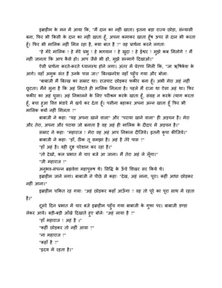 इब्राह भ के भन भें आमा कक, "भैं दान का नह ॊ खाता। इतना फड़ा याज्म छोड़ा, सॊन्मासी
फना, कपय बी ककसी के दान का नह ॊ खाता हूॉ, अऩना कभाकय खाता हूॉष ऊऩय से दान बी कयता
हूॉ। कपय बी भामरक नह ॊ मभर यहा है, क्मा फात है ?" वह प्राथगना कयने रगता्
"हे भेये भामरक ! हे भेये प्रबु ! हे बगवान ! हे खुदा ! हे ईश्वय ! भुझे कफ मभरोगे ? भैं
नह ॊ जानता कक आऩ कै से हो। आऩ जैसे बी हो, भुझे सन्भागग ददखाओ।"
ऐसी प्राथगना कयते-कयते ध्मानस्थ होने रगा। अॊतय भें प्रेयणा मभर कक, "जा ऋवषके श के
आगे। वहाॉ अभुक सॊत हैं उनके ऩास जा।" त्रफल्खनयेश वहाॉ ऩहुॉच गमा औय फोरा्
"फाफाजी भैं त्रफल्ख का सम्राट था। याजऩाट छोड़कय पकीय फना हूॉ। अबी भेया अहॊ नह ॊ
छू टता। भैंने सुना है कक अहॊ मभटते ह भामरक मभरता है। ऩहरे भैं याजा था ऐसा अहॊ था। कपय
पकीय का अहॊ घुसा। अहॊ ननकारने के मरए ऩय श्रभ कयके खाता हूॉ, सॊग्रह न कयके त्माग कयता
हूॉ, फचा हुआ ववत्त बॊडाये भें खचग कय देता हूॉ। ऩसीना फहाकय अऩना अन्न खाता हूॉ कपय बी
भामरक क्मों नह ॊ मभरता ?"
फाफाजी ने कहा् "मह अऩना खाने वारा" औय "ऩयामा खाने वारा" ह अड़चन है। भेया
औय तेया, अऩना औय ऩयामा जो फनाता है वह अहॊ ह भामरक के द दाय भें अड़चन है।"
सम्राट ने कहा् "भहायाज ! भेया वह अहॊ आऩ ननकार द श्चजमे। इतनी कृ ऩा कीश्चजमे।"
फाफाजी ने कहा् "हाॉ, ठ क तू सभझा है। अहॊ है तेये ऩास ?"
"हाॉ अहॊ है। वह दुष्ट ऩयेशान कय यहा है।"
"तो देखो, कर प्रबात भें चाय फजे आ जाना। भैं तेया अहॊ रे रूॉगा।"
"जी भहायाज !"
अनुबव-सॊऩन्न ब्रह्मवेत्ता भहाऩुरूष थे। मसवि के ऊॉ चे मशखय सय ककमे थे।
इब्राह भ जाने रगा। फाफाजी ने ऩीछे से कहा् "देख, अहॊ राना, ऩूया। कह ॊ आधा छोड़कय
नह ॊ आना।"
इब्राह भ चककत यह गमा् "अहॊ छोड़कय कहाॉ आऊॉ गा ? वह तो ऩूये का ऩूया साथ भें यहता
है।"
दूसये ददन प्रबात भें चाय फजे इब्राह भ ऩहुॉच गमा फाफाजी के गुपा ऩय। फाफाजी डण्डा
रेकय आमे। फड़ी-फड़ी आॉखे ददखाते हुए फोरे् "अहॊ रामा है ?"
"हाॉ भहायाज ! अहॊ है ।"
"कह ॊ छोड़कय तो नह ॊ आमा ?"
"ना भहायाज !"
"कहाॉ है ?"
"रृदम भें यहता है।"
 