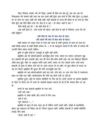 "फैठ। ननकार उसको, भेये को ददखा, उसको भैं ठ क कय देता हूॉ। जफ तक अहॊ को
ननकारकय भेये साभने नह ॊ यखा तफ तक उठने नह ॊ दूॉगा। इस डण्डे से मसय पोड़ दूॉगा। तू सम्राट
था तो उधय था। इधय अबी तेया कोई नह ॊ। महाॉ फाफाओॊ के याज्म की सीभा भें आ गमा है। मसय
पोड़ दूॉगा अहॊ ददमे त्रफना गमा तो। देना है न अहॊ ? तो खोज, कहाॉ है अहॊ ?"
"कै से खोजूॉ अहॊ को ? वह कहाॉ होता है ?"
"अहॊ कहाॉ होता है – ऐसा कयके बी खोज। जहाॉ होता है वहाॉ से ननकार। आज तेये को
नह ॊ छोड़ूॉगा।"
ज्मों के रे के ऩात भें ऩात ऩात भें ऩात।
त्मों सॊतन की फात भें फात फात भें फात।।
कबी साधक का ताड़न कयने से काभ फन जाता है कबी ऩुचकाय से काभ हो जाता है।
कबी ककसी साधन से कबी ककसी साधन से....। मे तो भहाऩुरूष जानते हैं कक कौन से साधक की
उन्ननत ककस प्रकाय कयनी चादहए।
मुक्ति से भुक्ति होती है, भजदूय से भुक्ति नह ॊ होती।
इब्राह भ अहॊ को खोजते-खोजते अन्तभुगख होता गमा। प्रबात का सभम। वातावयण शुि
था। फाफाजी की कृ ऩा फयसती यह । भन की बाग दौड़ ऺीण होती गई। एक टक ननहायते ननहायते
आॉखें फन्द हुई। चेहये ऩय अनुऩभ शाॊनत छाने रगी। रराट ऩय तेज उबयने रगा। डण्डे वारा
फाफाजी तो गुपा के बीतय चरे गमे थे। डण्डा भायना तो था नह ॊ। जो कु छ बीतय से कयना था
वह कय ददमा। इब्राह भ की सुयता की गनत अन्तभुगखी फना द ।
इब्राह भ को अहॊ खोजते-खोजते साढ़े चाय फजे, ऩाॉच फजे, छ् फज गमे। फैठा है ध्मानस्थ।
फाहय का कोई ऩता नह ॊ। श्वासोच्वास की गनत भॊद होती चर जा यह है।
सूमोदम हुआ। सूमग का प्रकाश ऩहाक्तड़मों ऩय पै र यहा है। अऩने आत्भा का प्रकाश इब्राह भ
के चेहये ऩय ददव्म तेज रे आमा है। फाफाजी देखकय प्रसन्न हो यहे हैं कक साधक ठ क जा यहा
है।
घण्टों के फाद फाफाजी इब्राह भ के ऩास गमे्
"उठो उठो अफ।"
इब्राह भ ने आॉख खोर औय चयणों भें चगय ऩड़ा।
"अहॊ दे दो।"
"गुरू भहायाज !....."
इब्राह भ के रृदम भें बाव उभड़ यहा है रेककन वाणी उठती नह ॊ। आॉखों से बावववबोय
होकय गुरू भहायाज को ननहाय यहा है। ववचाय स्पु यता नह ॊ। आखखय फाफाजी ने उसकी फदहगगनत
कयाई। कपय फोरे्
"राओ, कहाॉ है अहॊ ?"
 
