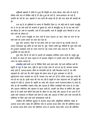 सृवष्टकत्ताग ब्रह्माजी ने जीवों के दु्ख की ननवृवत्त का उऩाम खोजा। जीव कभग तो कयते हैं
रेककन कभग मऻ के ननमभत्त नह ॊ हैं तो जीव दु्ख को ऩाते हैं, जन्भ-जन्भाॊतय को ऩाते हैं,
अशाॊनत को ऩाते हैं। अत् ब्रह्माजी ने मऻ कयने की सराह बी द औय मऻ कयने की साभग्री बी
द ।
मऻ वह है जो सृवष्टकत्ताग के स्वरूऩ भें ववश्राश्चन्त ददरा दे। जो कोई कभग है उसभें मऻफुवि
कय दे तो वह कभग कत्ताग को फन्धनों से छु ड़ाता है। कभग भें बोगफुवि कय द तो वह कभग कत्ताग
को फाॉधता है। कभग भें परासक्ति, कभग भें सॊग-आसक्ति, कभग भें अहॊऩुवष्ट अगय मभरती है तो वह
कभग कत्ताग को फाॉधता है।
कभग भें अगय मऻफुवि आ जाम, कभग भें अगय उदायता आ जाम, स्नेह आ जाम तो वह
कभग कत्ताग को अऩने स्वरूऩ का भान कया देता है।
कु छ रोग आरस्म, ननद्रा के वश होकय कभग का त्माग कयते हैं वह ताभसी त्माग है।
ताभस त्मागवारा भूढ़ मोनन को प्राप्त होता है। वृऺ, ऩाषाण आदद भूढ़ मोननमाॉ हैं। कु छ रोग कभग
को दु्खरूऩ सभझकय कभग का त्माग कयते हैं। मह याजस त्माग कहा जाता है। मे रोग
दु्खमोनन को प्राप्त होते हैं।
कु छ रोग ऐसे हैं जो कभग के यहस्मों को सभझकय साश्चत्त्वक त्माग कयते हैं। अजुगन मुि
के भैदान से यवाना हो जाना चाहता है तो बगवान श्रीकृ ष्ण ने याजसी त्माग की अऩेऺा साश्चत्त्वक
त्माग का भहत्त्व फतामा है।
मऻाथागत ् कभग मानी मऻ के ननमभत्त ककमे जाने वारे कभग। ऐसे कभग साश्चत्त्वक कभग हैं।
प्रकृ नत के भूर भें देखा जाम, सृवष्ट के भूर भें देखा जामे तो मऻ हो यहा है। बगवान बास्कय
प्रकट होते हैं, अनन्त-अनन्त जीवों को प्राणशक्ति देते हैं। ऩऺी ककल्रोर कयते हैं, ऩेड़ ऩौधे
रहरहाते हैं। महाॉ तक कक योगी भनुष्म बी प्रबात कार भें कु छ आश्वासन ऩा रेते हैं।
सूमगनायामण सतत मऻकभग कय यहे हैं। चन्द्रभा मऻ कभग कय यहे हैं। दरयमा उछर कू द कयके बी
मऻ ह कय यहा है। ऩृर्थवी भाता बी मऻ कय यह है प्रकृ नत के साथ तादात्म्म कयें तो प्रकृ नत की
गहयाई भें स्नेह है, उदायता है। प्रकृ नत का स्नेह औय उदायता अऩने ऩयभात्भ-स्वबाव से आमा है।
जीव का बी ऩायभाचथगक स्वबाव स्नेह औय उदायता है रेककन स्वाथगऩूणग कभग कयता है तो स्नेह
औय उदायता सॊकीणगता औय शुष्कता भें फदर जाती है। आदभी जफ बीतय से सॊकीणग औय शुष्क
होता है तो उसके कभग फाॉधने वारे होते हैं। बीतय से जफ स्नेह औय उदायता से बय जाता है तो
उसके कभग ऩयभात्भा से मभराने वारे होते हैं। स्नेह औय उदायता से ककमे जाने वारे मऻ-कभग हैं।
सॊकीणगता से ककमे जाने वारे कभग फन्धनकायक कभग हैं।
व्मक्तित्व की सॊकीणगता कु टुम्फ से अन्माम कयवा देगी। कौटुश्चम्फक सॊकीणगता ऩड़ोस से
अन्माम कयवा देगी। ऩड़ोस की सॊकीणगता गाॉव से अन्माम कयवा देगी। गाॉव की सॊकीणगता प्रान्त
से अन्माम कयवा देगी। प्रान्त की सॊकीणगता याज्म से अन्माम कयवा देगी। याज्म की सॊकीणगता
 