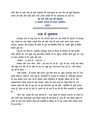 शय य र न हो जामें, ऩैदा हो जामें, ब्रह्माण्डों की उथर-ऩुथर हो जाम कपय बी भुझ चचदाकाश
स्वरूऩ को कोई आॉच नह ॊ आती, ऐसा अऩनी असर 'भैं' का साऺात्काय हो जाता है।
देह छताॊ जेनी दशा वते देहातीत।
ते ऻानीना चयणभाॊ हो वन्दन अगखणत।।
अनुक्रभ
ॐॐॐॐॐॐॐॐॐॐॐॐॐॐॐॐॐॐॐ
याजा से भुराकात
इचछाऩुय नगय भें याभू नाभ का एक सज्जन यहता था। मह शास्त्री जी भहायाज से सॊस्कृ त
ऩढ़ा, शास्त्रों का ऻान सीखा, स्कू र ववद्या बी ऩढ़ । साथ ह साथ उसने अऩने अन्दय नम्रता,
सयरता, सहजता औय बगवान की बक्ति के गुण बी ववकमसत ककमे थे। उसकी फुवि भें ववशेष
प्रकाश हुआ था।
याभू का एक मभि था, कन्हैमा। इचछाऩुय नयेश के द वान के ऩेशकाय के वहाॉ कन्हैमा
फतगन भाॉजता था। एक सुफह याभू नहा-धोकय कन्हैमा के घय ऩहुॉचा। कन्हैमा सोमा हुआ था। याभू
ने जाकय कन्हैमा के ऩैय ऩकड़े औय कहा्
"कन्हैमा ! तू धन्म है.... धन्म है.....!"
कन्हैमा चौंक उठा। फोरा् "मभि ! मह क्मा कय यहे हो ? तुभ तो प्रात् जल्द नहा धोकय
महाॉ ऩहुॉच गमे औय भैं तो अबी सो यहा था। भुझे तुभ धन्म-धन्म भान यहे हो ? भेय भजाक
उड़ा यहे हो दोस्त !"
"नह ॊ कन्हैमा ! भैं भजाक नह ॊ कयता। तुभ कै से धन्म हो, सुनो। इचछाऩुय नगय के याजा
साहफ मोगी है, ऻानी हैं, ऩयभ बि है, ऩयोऩकाय हैं, वास्तव भें सत्ऩुरूष हैं। जीवन्भुि भहात्भा
ह याजा फनकय याज्म चरा यहे हैं। द वान उनके साश्चन्नध्म भें कायोफाय सॉबार यहे हैं। ऐसे
भहाबाग्मवान द वान साहफ के साथ ऩेशकाय साहफ को काभ कयने का भौका मभरा है। ऐसे
ऩेशकाय साहफ की सेवा भें तुभ हो। तो तुभ बाग्मवान हुए कक नह ॊ ? इसीमरए भैं तुम्हें प्रणाभ
कयता हूॉ। दासों का बी जो दास है, उसका बी जो दास है वह बी भेये मरए वन्दनीम है, ऩूजनीम
है।"
"बैमा याभू ! इसभें भेया क्मा फड़प्ऩन है ? याजा साहफ तो सचभुच नायामण के स्वरूऩ हैं
औय उनके साथ उठने-फैठने वारे द वान साहफ बी बाग्मवान हैं, धन्म हैं। ऐसे द वान साहफ के
सॊऩकग भें यहने वारे ऩेशकाय साहफ बी वन्दनीम हैं रेककन भैं तो यहा उनका फतगन भाॉजने वारा।
भैं धन्म कै से ?"
 