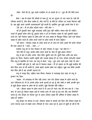 "बाई ! कै से बी हो, तुभ उनके नजद क तो जा सकते हो न ? तुभ बी भेये मरमे धन्म
हो।
बैमा ! अफ भैं सॊसाय की नौकय से थका हूॉ। घय का गुजाया तो चर जाता है। ऩत्नी बी
ऩरयश्रभ कयती है, तीन फीघा जभीन है, तीन गामें हैं, दो बैंसे हैं। ऩरयवाय का रम्फा ववस्ताय नह ॊ
है। अफ भुझे अऩने आऩकी आवश्मकताएॉ ऩूय कयनी हैं। इसमरए तुभ भुझे अऩनी सेवा दे दो।"
"अये अये ! भैं तो फतगन भाॉजने वारा ! भेय सेवा ?"
"हाॉ हाॉ तुम्हाय सेवा। भुझे तनख्वाह आदद कु छ नह ॊ चादहए। के वर सेवा ह चादहए।
राओ भैं तुम्हाये फतगन भाॉज दूॉ। तुम्हाये फतगन न दो तो ऩेशकाय साहफ के वहाॉ तुम्हाय सहाम
कयने दो। वहाॉ ऩेशकाय साहफ के दशगन होंगे जो याजा साहफ के त्रफल्कु र ननकट यहने वारे द वान
साहफ के दशगन कयते हैं। दशगन कयने वारों के दशगन कयके भैं धन्म फनूॉगा।"
"अये दोस्त ! ऩेशकाय साहफ के दशगन कयने हों तो आज ह चरो। इसभें भेये फतगन भाॉजने
की क्मा जरूयत है ? चरो.... चरो.....।"
कन्हैमा याभू को रे गमा ऩेशकाय के वहाॉ। ऩेशकाय ने ऩूछा् "मह कौन है ?"
"भेया मभि है याभू। आऩके दशगन कयने आमा है। सेवा भें भुझे सहाम कयेगा।"
याभू ने झट से फतगन उठामे, भाॉज ददमे। फुहाय रगा द । कु सी टेफर आदद सफ साप-
सुथया कय ददमा। ऩेशकाय उसकी स्पू नतग औय उत्साह देखता ह यह गमा। दोऩहय होते-होते उसका
चचत्त याभू से प्रबाववत हो गमा। वह याभू से फोरा् "याभू ! तुभ अगय महाॉ यहना चाहो तो यहो।"
"आऩकी फड़ी कृ ऩा है, फड़ी दमा है ऩेशकाय साहफ ! भैं तो चाहता था कक भुझे कन्हैमा की
सेवा मभर जाम तो बी कापी है। उसके फहाने आऩके दशगन कय सकूॉ गा। भुझे अफ सीधी आऩकी
सेवा मभर यह है मह आऩकी उदायता है।"
याभू ने ऩन्द्रह ददन, भह ना काभ ककमा। ऩेशकाय ने तनख्वाह देना चाहा तो याभू ने
इन्काय कय ददमा्
"साहफ ! भैं तनख्वाह के मरए नह ॊ आमा। आऩ योज द वान साहफ के दशगन कयते हैं।
आऩ ऩवविात्भा है। भैं तो आऩके दशगन कयके कृ ताथग हो यहा हूॉ औय कबी न कबी आऩकी कृ ऩा
से भुझे द वान साहफ के दशगन बी हो जामेंगे। भुझे ऩैसे-वैसे नह ॊ चादहए।"
"अये ! द वान साहफ के दशगन कयने हैं तो आज ह चरो। फाद की क्मा फात है ? ऐसा
कयो, भैं जाता हूॉ। द वान साहफ आते हैं ग्मायह फजे। भैं जाता हूॉ दस फजे औय सफ तैमारयमाॉ
कयता हूॉ। भेया दोऩहय का बोजन तुभ रे आना। द वान साहफ की ऑकपस भें द वान साहफ के
दशगन हो जामेंगे।"
याभू दोऩहय का बोजन रे गमा, ऩेशकाय साहफ के साभने यख ददमा औय द वान साहफ के
तयप एकटक नजय से देखने रगा। ननगाहों भें प्माय उभड़ यहा है, रृदम भें खुशी हो यह है कक
 