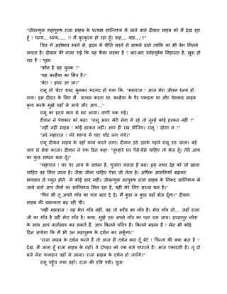 "जीवन्भुि भहाऩुरूष याजा साहफ के प्रत्मऺ साश्चन्नध्म भें जाने वारे द वान साहफ को भैं देख यहा
हूॉ ! धन्म... धन्म...... !! भैं कृ त्कृ त्म हो यहा हूॉ। वाह.... वाह....!!!"
चचत्त भें अहोबाव बयने से, रृदम भें प्रीनत बयने से साभने वारे व्मक्ति का बी प्रेभ मभरने
रगता है। द वान की नजय गई कक मह कै सा रड़का है ? फाय-फाय स्नेहऩूवगक ननहायता है, खुश हो
यहा है ! ऩूछा्
"कौन है मह मुवक ?"
"मह कन्हैमा का मभि है।"
"फेटा ! इधय आ जा।"
याभू तो 'फेटा' शब्द सुनकय गदगद हो गमा कक, "भहायाज ! आज भेया जीवन धन्म हो
गमा। इस द दाय के मरए भैं वाञ्छा कयता था, कन्हैमा के ऩैय ऩकड़ता था औय ऩेशकाय साहफ
कृ ऩा कयके भुझे महाॉ रे आमे औय आऩ...."
याभू का रृदम बाव से बय आमा। वाणी रूक गई।
द वान ने ऩेशकाय को कहा् "याभू अगय भेय सेवा भें यहे तो तुम्हें कोई हयकत नह ॊ ?"
"नह ॊ नह ॊ साहफ ! कोई हयकत नह ॊ। आऩ ह यख र श्चजए। याभू ! यहेगा न ?"
"अये भहायाज ! भेये बाग्म भें चाय चाॉद रग गमे।"
याभू द वान साहफ के वहाॉ काभ कयने रगा। द वान उठे उसके ऩहरे याभू उठ जाता। फड़े
चाव से सेवा कयता। द वान ने एक ददन कहा् "तुम्हाये घय ऩैसे-वैसे चादहए तो बेज दूॉ। तेय आम
का कु छ साधन फना दूॉ।"
"भहायाज ! घय ऩय आम के साधन हैं, गुजाया चरता है फस। इस नश्वय देह को जो खाना
चादहए वह मभर जाता है। जैसा जीना चादहए ऐसा जी रेता है। अचधक आसक्तिमाॉ फढ़ाकय
बगवान से चमुत होने भें कोई साय नह ॊ। जीवन्भुि सत्ऩुरूष याजा साहफ के ननकट साश्चन्नध्म भें
जाने वारे आऩ जैसों का साश्चन्नध्म मभर यहा है, मह भेये मरए सचचा धन है।"
"कपय बी तू अऩने गाॉव का ऩता फता दे दे। भैं कु छ न कु छ वहाॉ बेज दूॉगा।" द वान
साहफ की प्रसन्नता फढ़ यह थी।
"नह ॊ भहायाज ! वह भेया गाॉव नह ॊ, वह तो शय य का गाॉव है। भेया गाॉव तो.... जहाॉ याजा
जी का गाॉव है वह भेया गाॉव है। काश, भुझे उस अऩने गाॉव का ऩता चर जाम। इचछाऩुय नयेश
के साथ आऩ वातागराऩ कय सकते हैं, आऩ ककतने ऩववि हैं। ककतने भहान हैं ! भेया बी कोई
ददन आमेगा कक भैं बी उन भहाऩुरूष के दशगन कय सकूॉ गा।"
"याजा साहफ के दशगन कयने हैं तो आज ह दशगन कया दूॉ फेटे ! चचन्ता की क्मा फात है ?
देख, भैं जाता हूॉ याजा साहफ के वहाॉ। वे दोऩहय को एक फजे ऩधायते हैं। आज एकादशी है। तू दो
फजे भेया पराहाय वहाॉ रे आना। याजा साहफ के दशगन हो जाएॉगे।"
याभू ऩहुॉच गमा वहाॉ। याजा की दृवष्ट ऩड़ी। ऩूछा्
 