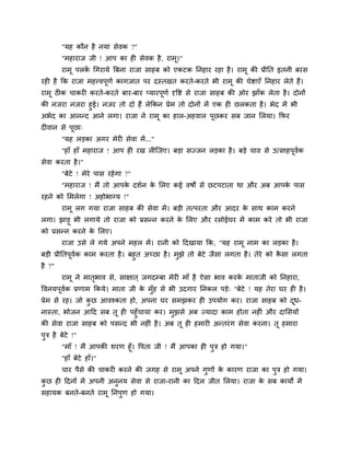 "मह कौन है नमा सेवक ?"
"भहायाज जी ! आऩ का ह सेवक है, याभू।"
याभू ऩरकें चगयामे त्रफना याजा साहफ को एकटक ननहाय यहा है। याभू की प्रीनत इतनी फयस
यह है कक याजा भहत्त्वऩूणग कागजात ऩय दस्तखत कयते-कयते बी याभू की चेष्टाएॉ ननहाय रेते हैं।
याभू ठ क चाकय कयते-कयते फाय-फाय प्मायऩूणग दृवष्ट से याजा साहफ की ओय झाॉक रेता है। दोनों
की नजया नजया हुई। नजय तो दो हैं रेककन प्रेभ तो दोनों भें एक ह छरकता है। बेद भें बी
अबेद का आनन्द आने रगा। याजा ने याभू का हार-अहवार ऩूछकय सफ जान मरमा। कपय
द वान से ऩूछा्
"मह रड़का अगय भेय सेवा भें..."
"हाॉ हाॉ भहायाज ! आऩ ह यख र श्चजए। फड़ा सज्जन रड़का है। फड़े चाव से उत्साहऩूवगक
सेवा कयता है।"
"फेटे ! भेये ऩास यहेगा ?"
"भहायाज ! भैं तो आऩके दशगन के मरए कई वषों से छटऩटाता था औय अफ आऩके ऩास
यहने को मभरेगा ! अहोबाग्म !"
याभू रग गमा याजा साहफ की सेवा भें। फड़ी तत्ऩयता औय आदय के साथ काभ कयने
रगा। झाड़ू बी रगामे तो याजा को प्रसन्न कयने के मरए औय यसोईघय भें काभ कये तो बी याजा
को प्रसन्न कयने के मरए।
याजा उसे रे गमे अऩने भहर भें। यानी को ददखामा कक, "मह याभू नाभ का रड़का है।
फड़ी प्रीनतऩूवगक काभ कयता है। फहुत अचछा है। भुझे तो फेटे जैसा रगता है। तेये को कै सा रगता
है ?"
याभू ने भातृबाव से, साऺात ् जगदम्फा भेय भाॉ है ऐसा बाव कयके भाताजी को ननहाया,
ववनमऩूवगक प्रणाभ ककमे। भाता जी के भुॉह से बी उदगाय ननकर ऩड़े् "फेटे ! मह तेया घय ह है।
प्रेभ से यह। जो कु छ आवश्कता हो, अऩना घय सभझकय ह उऩमोग कय। याजा साहफ को दूध-
नास्ता, बोजन आदद सफ तू ह ऩहुॉचामा कय। भुझसे अफ ज्मादा काभ होता नह ॊ औय दामसमों
की सेवा याजा साहफ को ऩसन्द बी नह ॊ है। अफ तू ह हभाय अन्तयॊग सेवा कयना। तू हभाया
ऩुि है फेटे !"
"भाॉ ! भैं आऩकी शयण हूॉ। वऩता जी ! भैं आऩका ह ऩुि हो गमा।"
"हाॉ फेटे हाॉ।"
चाय ऩैसे की चाकय कयने की जगह से याभू अऩने गुणों के कायण याजा का ऩुि हो गमा।
कु छ ह ददनों भें अऩनी अनुनम सेवा से याजा-यानी का ददर जीत मरमा। याजा के सफ कामों भें
सहामक फनते-फनते याभू ननऩुण हो गमा।
 