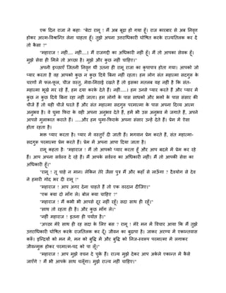 एक ददन याजा ने कहा् "फेटा याभू ! भैं अफ फूढ़ा हो गमा हूॉ। याज कायफाय से अफ ननवृत्त
होकय आत्भ-ववश्राश्चन्त रेना चाहता हूॉ। तुझे अऩना उत्तयाचधकाय घोवषत कयके याज्मनतरक कय दें
तो कै सा ?"
"भहायाज ! नह ॊ.... नह ॊ....। भैं याजगद्दी का अचधकाय नह ॊ हूॉ। भैं तो आऩका सेवक हूॉ।
भुझे सेवा ह मभरे तो अचछा है। भुझे औय कु छ नह ॊ चादहए।"
अऩनी इचछाएॉ श्चजतनी ननवृत्त थीॊ उतना ह याभू याजा का कृ ऩाऩाि होता गमा। आऩको जो
प्माय कयता है वह आऩको कु छ न कु छ ददमे त्रफना नह ॊ यहता। हभ रोग सॊत भहात्भा सदगुरू के
चयणों भें पर-पू र, चीज वस्तु, भेवा-मभठाई यखते हैं तो इसका भतरफ मह नह ॊ है कक सॊत-
भहात्भा बूखे भय यहे हैं, हभ दमा कयके देते हैं। नह ॊ.....। हभ उनसे प्माय कयते हैं औय प्माय भें
कु छ न कु छ ददमे त्रफना यहा नह ॊ जाता। हभ रोगों के ऩास साधकों औय बिों के ऩास सॊसाय की
चीजें हैं तो मह चीजें धयते हैं औय सॊत भहात्भा सदगुरू ऩयभात्भा के ऩास अऩना ददव्म आत्भ
अनुबव है। वे घुभा कपया के वह अऩना अनुबव देते हैं, हभें बी उस अनुबव भें जगाते हैं, अऩने
आऩसे भुराकात कयाते हैं। .....औय हभ घुभा-कपयाके अऩना सॊसाय उन्हें देते हैं। प्रेभ भें ऐसा
होता यहता है।
बि प्माय कयता है। प्माय भें वस्तुएॉ द जाती हैं। बगवान प्रेभ कयते हैं, सॊत भहात्भा-
सदगुरू ऩयभात्भा प्रेभ कयते हैं। प्रेभ भें अऩना आऩा ददमा जाता है।
याभू कहता है् "भहायाज ! भैं तो आऩको प्माय कयता हूॉ औय आऩ फदरे भें प्रेभ कय यहे
हैं। आऩ अऩना सवगस्व दे यहे हैं। भैं आऩके सवगस्व का अचधकाय नह ॊ। भैं तो आऩकी सेवा का
अचधकाय हूॉ।"
"याभू ! तू चाहे न भान। रेककन तेये जैसा ऩुि भैं औय कहाॉ से राऊॉ गा ? दैवमोग से देव
ने हभाय गोद बय द याभू !"
"भहायाज ! आऩ अगय देना चाहते हैं तो एक वयदान द श्चजए।"
"एक क्मा दो भाॉग रे। फोर क्मा चादहए ?"
"भहायाज ! भैं कबी बी आऩसे दूय नह ॊ यहूॉ। सदा साथ ह यहूॉ।"
"साथ तो यहता ह है। औय कु छ भाॉग रे।"
"नह ॊ भहायाज ! इतना ह ऩमागप्त है।"
"अचछा भेये साथ ह यह सदा के मरए फस ? याभू ! भेये भन भें ववचाय आमा कक भैं तुझे
उत्तयाचधकाय घोवषत कयके याजनतरक कय दूॉ। जीवन का फुढ़ाऩा है। जाकय अयण्म भें एकान्तवास
करूॉ । इश्चन्द्रमों को भन भें, भन को फुवि भें औय फुवि को ननज-स्वरूऩ ऩयभात्भा भें रगाकय
जीवन्भुि होकय ऩयभात्भ-ऩद को ऩा रूॉ।"
"भहायाज ! आऩ भुझे वचन दे चुके हैं। याज्म भुझे देकय आऩ अके रे एकान्त भें कै से
जाएॉगे ? भैं बी आऩके साथ चरूॉगा। भुझे याज्म नह ॊ चादहए।"
 