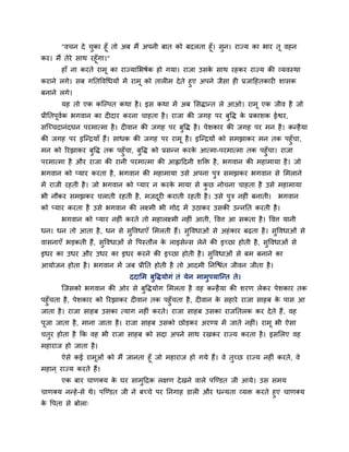 "वचन दे चुका हूॉ तो अफ भैं अऩनी फात को फदरता हूॉ। सुन। याज्म का बाय तू वहन
कय। भैं तेये साथ यहूॉगा।"
हाॉ ना कयते याभू का याज्मामबषेक हो गमा। याजा उसके साथ यहकय याज्म की व्मवस्था
कयाने रगे। सफ गनतववचधमों भें याभू को तार भ देते हुए अऩने जैसा ह प्रजादहतकाय शासक
फनाने रगे।
मह तो एक कश्चल्ऩत कथा है। इस कथा भें अफ मसिान्त रे आओ। याभू एक जीव है जो
प्रीनतऩूवगक बगवान का द दाय कयना चाहता है। याजा की जगह ऩय फुवि के प्रकाशक ईश्वय,
सश्चचचदानॊदघन ऩयभात्भा है। द वान की जगह ऩय फुवि है। ऩेशकाय की जगह ऩय भन है। कन्हैमा
की जगह ऩय इश्चन्द्रमाॉ हैं। साधक की जगह ऩय याभू है। इश्चन्द्रमों को सभझाकय भन तक ऩहुॉचा,
भन को रयझाकय फुवि तक ऩहुॉचा, फुवि को प्रसन्न कयके आत्भा-ऩयभात्भा तक ऩहुॉचा। याजा
ऩयभात्भा है औय याजा की यानी ऩयभात्भा की आह्लाददनी शक्ति है, बगवान की भहाभामा है। जो
बगवान को प्माय कयता है, बगवान की भहाभामा उसे अऩना ऩुि सभझकय बगवान से मभराने
भें याजी यहती है। जो बगवान को प्माय न कयके भामा से कु छ नोचना चाहता है उसे भहाभामा
बी नौकय सभझकय चराती यहती है, भजदूय कयाती यहती है। उसे ऩुि नह ॊ फनाती। बगवान
को प्माय कयता है उसे बगवान की रक्ष्भी बी गोद भें उठाकय उसकी उन्ननत कयती है।
बगवान को प्माय नह ॊ कयते तो भहारक्ष्भी नह ॊ आती, ववत्त आ सकता है। ववत्त मानी
धन। धन तो आता है, धन से सुववधाएॉ मभरती हैं। सुववधाओॊ से अहॊकाय फढ़ता है। सुववधाओॊ से
वासनाएॉ बड़कती हैं, सुववधाओॊ से वऩस्तौर के राइसेन्स रेने की इचछा होती है, सुववधाओॊ से
इधय का उधय औय उधय का इधय कयने की इचछा होती है। सुववधाओॊ से फभ फनाने का
आमोजन होता है। बगवान भें जफ प्रीनत होती है तो आदभी ननश्चिॊत जीवन जीता है।
ददामभ फुविमोगॊ तॊ मेन भाभुऩमाश्चन्त ते।
श्चजसको बगवान की ओय से फुविमोग मभरता है वह कन्हैमा की शयण रेकय ऩेशकाय तक
ऩहुॉचता है, ऩेशकाय को रयझाकय द वान तक ऩहुॉचता है, द वान के सहाये याजा साहफ के ऩास आ
जाता है। याजा साहफ उसका त्माग नह ॊ कयते। याजा साहफ उसका याजनतरक कय देते हैं, वह
ऩूजा जाता है, भाना जाता है। याजा साहफ उसको छोड़कय अयण्म भें जाते नह ॊ। याभू बी ऐसा
चतुय होता है कक वह बी याजा साहफ को सदा अऩने साथ यखकय याज्म कयता है। इसमरए वह
भहायाज हो जाता है।
ऐसे कई याभूओॊ को भैं जानता हूॉ जो भहायाज हो गमे हैं। वे तुचछ याज्म नह ॊ कयते, वे
भहान ् याज्म कयते हैं।
एक फाय चाणक्म के घय साभुदद्रक रऺण देखने वारे ऩश्चण्डत जी आमे। उस सभम
चाणक्म नन्हे-से थे। ऩश्चण्डत जी ने फचचे ऩय ननगाह डार औय धन्मता व्मि कयते हुए चाणक्म
के वऩता से फोरा्
 