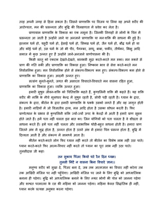 तयह अऩनी जगह से दहरा सकता है। श्चजसने प्राणशक्ति ऩय ववजम ऩा मरमा वह अऩने शय य की
आयोग्मता, भन की प्रसन्नता औय फुवि की ववरऺणता भें प्रवेश कय रेता है।
प्राणामाभ प्राणशक्ति के ववकास का एक नभूना है। श्चजनकी ननगाहों से रोगों के चचत्त भें
प्रसन्नता आ जाती है उन्होंने जाने मा अनजाने प्राणशक्ति मा भन्शक्ति की साधना की हुई है।
इस्राभ धभग हो, महूद धभग हो, ईसाई धभग हो, मसक्ख धभग हो, जैन धभग हो, फौि धभग हो मा
औय कोई धभग हो, उस धभग के जो बी ऩीय, ऩैगम्फय, साधू, फाफा, पकीय, तीथंकय, मबऺु आदद
सभाज भें कु छ उन्नत हुए हैं उन्होंने जाने-अनजाने प्राणोऩासना की है।
ककसी वस्तु को एकटक देखते-देखते, शाम्बवी भुद्रा कयते-कयते भन रूका। भन रूकने से
प्राण की गनत रूकी औय प्राणशक्ति का ववकास हुआ। ननष्काभ बाव से सेवा कयते-कयते भन
ननवागसननक हुआ। भन ननवागसननक होने से सॊकल्ऩ-ववकल्ऩ कभ हुए। सॊकल्ऩ-ववकल्ऩ कभ होने से
प्राणशक्ति का ववकास हुआ। आदभी उन्नत हुए।
सत्सॊग सुनते-सुनते, जगत की असायता ववचायते-ववचायते भन वासना यदहत हुआ,
प्राणशक्ति का ववकास हुआ। व्मक्ति उन्नत हुआ।
हभाय सुषुप्त जीवन-शक्ति को चचनतशक्ति कहते हैं, कु ण्डमरनी शक्ति बी कहते हैं। मह शक्ति
शय य की नामब के नीचे भूराधाय के न्द्र भें सुषुप्त यहती है, सोमी ऩड़ी यहती है। ध्मान के द्वाया,
सॊकल्ऩ के द्वाया, कीतगन के द्वाया हभाय प्राणशक्ति के धक्के उसको रगते हैं औय वह जागृत होती
है। हभाय नाक्तड़मों भें जो ववजातीम द्रव्म, भर आदद होता है उसका शोधन कयती है। कपय
प्राणोत्थान के प्रबाव से कु ण्डमरनी शक्ति ज्मों-ज्मों ऊऩय के के न्द्रों भें आती है हभाये प्राण सूक्ष्भ
होते जाते हैं। हभें ऩता नह ॊ चरता इस फात का। श्चजन मोचगमों को ऩता चरता है वे शीघ्रता से
साधना कयते हैं। हभें ऩता नह ॊ चरता औय स्वाबाववक थोड़ी-फहुत साधना होती है। हभाया प्राण
श्चजतने अॊश भें शुि होता है, उन्नत होता है उतने अॊश भें हभाया चचत्त प्रसन्न होता है, फुवि भें
ददव्मता आती है औय सॊकल्ऩ भें साभर्थमग आता है।
कीतगन कयते-कयते रोग कपय ध्मान नह ॊ कयते तो कीतगन का ववशेष राब नह ॊ उठा ऩाते।
ध्मान कयते-कयते कपय आत्भ-ववचाय नह ॊ कयते तो ध्मान का ऩूया राब नह ॊ उठा ऩाते।
तुरसीदास जी कहा्
तन सुकाम वऩॊजय ककमो धये यैन ददन ध्मान।
तुरसी मभटै न वासना त्रफना ववचाये ऻान।।
भनुष्म शय य को सुखा दे, वऩॊजय फना दे, जफ तक आत्भऻान का ववचाय नह ॊ कयेगा तफ
तक आखखय भॊश्चजर ऩय नह ॊ ऩहुॉचेगा। आखखय भॊश्चजर ऩय जाने के मरए फुवि को आध्माश्चत्भक
फनाना ह ऩड़ेगा। फुवि को आध्माश्चत्भक फनाने के मरए नश्वय बोगों की ऩोर को जानना ऩड़ेगा
औय शाश्वत ऩयभात्भा के यस की भदहभा को जानना ऩड़ेगा। भदहभा के वर मसिाॊनतक ह नह ॊ,
ध्मान कयके प्रत्मऺ अनुबव कयना ऩड़ेगा।
 