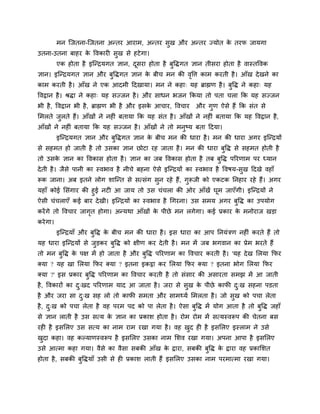 भन श्चजतना-श्चजतना अन्तय आयाभ, अन्तय सुख औय अन्तय ज्मोत के तयप जामगा
उतना-उतना फाहय के ववकाय सुख से हटेगा।
एक होता है इश्चन्द्रमगत ऻान, दूसया होता है फुविगत ऻान तीसया होता है वास्तववक
ऻान। इश्चन्द्रमगत ऻान औय फुविगत ऻान के फीच भन की वृवत्त काभ कयती है। आॉख देखने का
काभ कयती है। आॉख ने एक आदभी ददखामा। भन ने कहा् मह ब्राह्मण है। फुवि ने कहा् मह
ववद्वान है। श्रिा ने कहा् मह सज्जन है। औय साधन बजन ककमा तो ऩता चरा कक मह सज्जन
बी है, ववद्वान बी है, ब्राह्मण बी है औय इसके आचाय, ववचाय औय गुण ऐसे हैं कक सॊत से
मभरते जुरते हैं। आॉखों ने नह ॊ फतामा कक मह सॊत है। आॉखों ने नह ॊ फतामा कक मह ववद्वान है,
आॉखों ने नह ॊ फतामा कक मह सज्जन है। आॉखों ने तो भनुष्म फता ददमा।
इश्चन्द्रमगत ऻान औय फुविगत ऻान के फीच भन की धाया है। भन की धाया अगय इश्चन्द्रमों
से सहभत हो जाती है तो उसका ऻान छोटा यह जाता है। भन की धाया फुवि से सहभत होती है
तो उसके ऻान का ववकास होता है। ऻान का जफ ववकास होता है तफ फुवि ऩरयणाभ ऩय ध्मान
देती है। जैसे ऩानी का स्वबाव है नीचे फहना ऐसे इश्चन्द्रमों का स्वबाव है ववषम-सुख ददखे वहाॉ
रूक जाना। अफ इतने रोग शाश्चन्त से सत्सॊग सुन यहे हैं, गुरूजी को एकटक ननहाय यहे हैं। अगय
महाॉ कोई मसॊगाय की हुई नट आ जाम तो उस चॊचरा की ओय आॉखें घूभ जाएॉगी। इश्चन्द्रमों ने
ऐसी चॊचराएॉ कई फाय देखी। इश्चन्द्रमों का स्वबाव है चगयना। उस सभम अगय फुवि का उऩमोग
कयेंगे तो ववचाय जागृत होगा। अन्मथा आॉखों के ऩीछे भन रगेगा। कई प्रकाय के भनोयाज खड़ा
कयेगा।
इश्चन्द्रमाॉ औय फुवि के फीच भन की धाया है। इस धाया का आऩ ननमॊिण नह ॊ कयते हैं तो
मह धाया इश्चन्द्रमों से जुड़कय फुवि को ऺीण कय देती है। भन भें जफ बगवान का प्रेभ बयते हैं
तो भन फुवि के ऩऺ भें हो जाता है औय फुवि ऩरयणाभ का ववचाय कयती है। 'मह देख मरमा कपय
क्मा ? मह खा मरमा कपय क्मा ? इतना इकट्ठा कय मरमा कपय क्मा ? इतना बोग मरमा कपय
क्मा ?' इस प्रकाय फुवि ऩरयणाभ का ववचाय कयती है तो सॊसाय की असायता सभझ भें आ जाती
है, ववकायों का दु्खद ऩरयणाभ माद आ जाता है। जया से सुख के ऩीछे कापी दु्ख सहना ऩडता
है औय जया सा दु्ख सह रो तो कापी सभता औय साभर्थमग मभरता है। जो सुख को ऩचा रेता
है, दु्ख को ऩचा रेता है वह ऩयभ ऩद को ऩा रेता है। ऐसा फुवि भें मोग आता है तो फुवि जहाॉ
से ऻान राती है उस सत्म के ऻान का प्रकाश होता है। योभ योभ भें सत्मस्वरूऩ की चेतना फस
यह है इसमरए उस सत्म का नाभ याभ यखा गमा है। वह खुद ह है इसमरए इस्राभ ने उसे
खुदा कहा। वह कल्माणस्वरूऩ है इसमरए उसका नाभ मशव यखा गमा। अऩना आऩा है इसमरए
उसे आत्भा कहा गमा। वैसे का वैसा सफकी आॉख के द्वाया, सफकी फुवि के द्वाया वह प्रकामशत
होता है, सफकी फुविमाॉ उसी से ह प्रकाश राती हैं इसमरए उसका नाभ ऩयभात्भा यखा गमा।
 