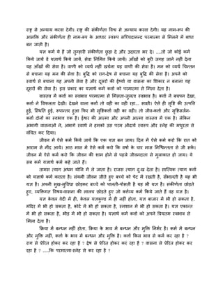 याष्ट्र से अन्माम कयवा देगी। याष्ट्र की सॊकीणगता ववश्व से अन्माम कयवा देगी। मह नाभ-रूऩ की
आसक्ति औय सॊकीणगता ह नाभ-रूऩ के आधाय स्वरूऩ सश्चचचदानन्द ऩयभात्भा से मभरने भें फाधा
फन जाती है।
मऻ कभग मे हैं जो तुम्हाय सॊकीणगता छु ड़ा दे औय उदायता बय दे। ....तो जो कोई कभग
ककमे जामें वे मऻाथग ककमे जामें, सेवा ननमभत्त ककमे जामें। आॉखों को फुय जगह जाने नह ॊ देना
मह आॉखों की सेवा है। वाणी को व्मथग नह ॊ खचगना मह वाणी की सेवा है। भन को व्मथग चचन्तन
से फचाना मह भन की सेवा है। फुवि को याग-द्वेष से फचाना मह फुवि की सेवा है। अऩने को
स्वाथग से फचाना मह अऩनी सेवा है औय दूसयों की ईष्माग मा वासना का मशकाय न फनाना मह
दूसयों की सेवा है। इस प्रकाय का मऻाथग कभग कत्ताग को ऩयभात्भा से मभरा देता है।
वास्तव भें कत्ताग का स्वबाव ऩयभात्भा से मभरता-जुरता स्वबाव है। कत्ताग ने फचऩन देखा,
कत्ताग ने ववपरता देखी। देखने वारा कत्ताग तो वह का वह यहा... साऺी। ऐसे ह सृवष्ट की उत्ऩवत्त
हुई, श्चस्थनत हुई, रूऩान्तय हुआ कपय बी सृवष्टकत्ताग वह का वह । तो जीव-कत्ताग औय सृवष्टसजगन-
कत्ताग दोनों का स्वबाव एक है। ईश्वय की आत्भा औय अऩनी आत्भा वास्तव भें एक है। रेककन
अबागी वासनाओॊ ने, अबागे स्वाथग ने हभको उस ऩयभ औदामग स्वरूऩ औय स्नेह की भधुयता से
वॊचचत कय ददमा।
जीवन भें ऐसे कभग ककमे जामें कक एक मऻ फन जाम। ददन भें ऐसे कभग कयो कक यात को
आयाभ से नीॊद आमे। आठ भास भें ऐसे कभग कयो कक वषाग के चाय भास ननश्चिन्तता से जी सकें ।
जीवन भें ऐसे कभग कयो कक जीवन की शाभ होने से ऩहरे जीवनदाता से भुराकात हो जाम। मे
सफ कभग मऻाथग कभग कहे जाते हैं।
ताभस त्माग अधभ मोनन भें रे जाता है। याजस त्माग दु्ख देता है। साश्चत्वक त्माग कत्ताग
को मऻाथग कभग कयाता है। सॊमभी जीवन जीते हुए फचचे को ऩेट भें यखती है, सॉबारती है मह बी
मऻ है। अऩनी सुख-सुववधा छोड़कय फचचे को ऩारती-ऩोसती है मह बी मऻ है। सॊकीणगता छोड़ते
हुए, व्मक्तिगत ववषम-वासना की रारच छोड़ते हुए जो कत्तगव्म कभग ककमे जाते हैं वह मऻ है।
मऻ के वर वेद भें ह , के वर मऻकु ण्ड भें ह नह ॊ होता, मऻ फाजाय भें बी हो सकता है,
भॊददय भें बी हो सकता है, कोटग भें बी हो सकता है, स्भशान भें बी हो सकता है। मऻ एकान्त
भें बी हो सकता है, बीड़ भें बी हो सकता है। मऻाथग कभग कत्ताग को अऩने वप्रमतभ स्वबाव से
मभरा देता है।
कक्रमा भें फन्धन नह ॊ होता, कक्रमा के बाव भें फन्धन औय भुक्ति ननबगय है। कभग भें फन्धन
औय भुक्ति नह ॊ, कत्ताग के बाव भें फन्धन औय भुक्ति है। कत्ताग ककस बाव से कभग कय यहा है ?
याग से प्रेरयत होकय कय यहा है ? द्वेष से प्रेरयत होकय कय यहा है ? वासना से प्रेरयत होकय कय
यहा है ? .....कक ऩयभात्भा-स्नेह से कय यहा है ?
 