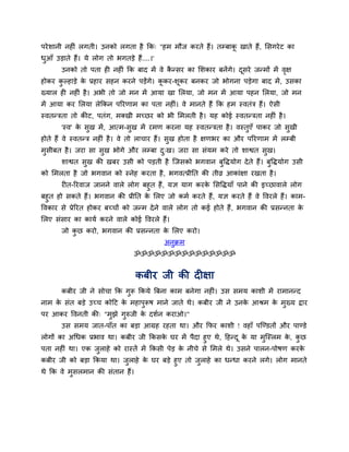 ऩयेशानी नह ॊ रगती। उनको रगता है कक् "हभ भौज कयते हैं। तम्फाकू खाते हैं, मसगयेट का
धुआॉ उड़ाते हैं। मे रोग तो बगतड़े हैं....।'
उनको तो ऩता ह नह ॊ कक फाद भें वे कै न्सय का मशकाय फनेंगे। दूसये जन्भों भें वृऺ
होकय कु ल्हाड़े के प्रहाय सहन कयने ऩड़ेंगे। कू कय-शूकय फनकय जो बोगना ऩड़ेगा फाद भें, उसका
ख्मार ह नह ॊ है। अबी तो जो भन भें आमा खा मरमा, जो भन भें आमा ऩहन मरमा, जो भन
भें आमा कय मरमा रेककन ऩरयणाभ का ऩता नह ॊ। वे भानते हैं कक हभ स्वतॊि हैं। ऐसी
स्वतन्िता तो कीट, ऩतॊग, भक्खी भचछय को बी मभरती है। मह कोई स्वतन्िता नह ॊ है।
'स्व' के सुख भें, आत्भ-सुख भें यभण कयना मह स्वतन्िता है। वस्तुएॉ ऩाकय जो सुखी
होते हैं वे स्वतन्ि नह ॊ है। वे तो राचाय हैं। सुख होता है ऺणबय का औय ऩरयणाभ भें रम्फी
भुसीफत है। जया सा सुख बोगे औय रम्फा दु्ख। जया सा सॊमभ कये तो शाश्वत सुख।
शाश्वत सुख की खफय उसी को ऩड़ती है श्चजसको बगवान फुविमोग देते हैं। फुविमोग उसी
को मभरता है जो बगवान को स्नेह कयता है, बगवत्प्रीनत की तीव्र आकाॊऺा यखता है।
य त-रयवाज जानने वारे रोग फहुत हैं, मऻ माग कयके मसविमाॉ ऩाने की इचछावारे रोग
फहुत हो सकते हैं। बगवान की प्रीनत के मरए जो कभग कयते हैं, मऻ कयते हैं वे ववयरे हैं। काभ-
ववकाय से प्रेरयत होकय फचचों को जन्भ देने वारे रोग तो कई होते हैं, बगवान की प्रसन्नता के
मरए सॊसाय का कामग कयने वारे कोई ववयरे हैं।
जो कु छ कयो, बगवान की प्रसन्नता के मरए कयो।
अनुक्रभ
ॐॐॐॐॐॐॐॐॐॐॐॐॐॐॐ
कफीय जी की द ऺा
कफीय जी ने सोचा कक गुरू ककमे त्रफना काभ फनेगा नह ॊ। उस सभम काशी भें याभानन्द
नाभ के सॊत फड़े उचच कोदट के भहाऩुरूष भाने जाते थे। कफीय जी ने उनके आश्रभ के भुख्म द्वाय
ऩय आकय ववनती की् "भुझे गुरुजी के दशगन कयाओ।"
उस सभम जात-ऩाॉत का फड़ा आग्रह यहता था। औय कपय काशी ! वहाॉ ऩश्चण्डतों औय ऩाण्डे
रोगों का अचधक प्रबाव था। कफीय जी ककसके घय भें ऩैदा हुए थे, दहन्दू के मा भुश्चस्रभ के , कु छ
ऩता नह ॊ था। एक जुराहे को यास्तें भें ककसी ऩेड़ के नीचे से मभरे थे। उसने ऩारन-ऩोषण कयके
कफीय जी को फड़ा ककमा था। जुराहे के घय फड़े हुए तो जुराहे का धन्धा कयने रगे। रोग भानते
थे कक वे भुसरभान की सॊतान हैं।
 