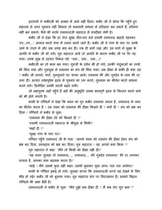 द्वायऩारों ने कफीयजी को आश्रभ भें जाने नह ॊ ददमा। कफीय जी ने सोचा कक ऩहुॉचे हुए
भहात्भा से अगय गुरूभॊि नह ॊ मभरता तो भनभानी साधना से 'हरयदास' फन सकते हैं, हरयभम
नह ॊ फन सकते। कै से बी कयके याभानन्दजी भहायाज से भॊिद ऺा रेनी है।
कफीय जी ने देखा कक हय योज सुफह तीन-चाय फजे स्वाभी याभानन्द खड़ाऊॉ ऩहनकय
'टऩ...टऩ....' आवाज कयते गॊगा भें स्नान कयने जाते हैं। कफीय जी ने गॊगा के घाट ऩय उनके
जाने के यास्ते भें औय सफ जगह फाड़ कय द । एक ह भागग यखा औय उस भागग भें सुफह के
अन्धेये भें कफीय जी सो गमे। गुरू भहायाज आमे तो अन्धेये के कायण कफीय जी ऩय ऩैय ऩड़
गमा। उनके भुख से उदगाय ननकर ऩड़े् "याभ... याभ... याभ....।"
कफीयजी का तो काभ फन गमा। गुरूजी के दशगन बी हो गमे, उनकी ऩादुकाओॊ का स्ऩशग
बी मभर गमा औय गुरूभुख से याभनाभ का भॊि बी मभर गमा। अफ द ऺा भें फाकी ह क्मा यहा
? कफीय जी नाचते, गाते, गुनगुनाते घय वाऩस आमे। याभनाभ की औय गुरूदेव के नाभ की यट
रगा द । अत्मॊत स्नेहऩूवगक रृदम से गुरूभॊि का जऩ कयते, गुरूनाभ का कीतगन कयते साधना
कयने रगे। ददनोंददन उनकी भस्ती फढ़ने रगी।
जो भहाऩुरूष जहाॉ ऩहुॉचे हैं वहाॉ की अनुबूनत उनका बावऩूणग रृदम से चचन्तन कयने वारे
को बी होने रगती है।
काशी के ऩश्चण्डतों ने देखा कक मवन का ऩुि कफीय याभनाभ जऩता है, याभानन्द के नाभ
का कीतगन कयता है ! उस मवन को याभनाभ की द ऺा ककसने द ? क्मों द ? भॊि को भ्रष्ट कय
ददमा ! ऩश्चण्डतों ने कफीय से ऩूछा्
"याभनाभ की द ऺा तेये को ककसने द ?"
"स्वाभी याभानन्दजी भहायाज के श्रीभुख से मभर ।"
"कहाॉ द ?"
"सुफह गॊगा के घाट ऩय।"
ऩश्चण्डत ऩहुॉचे याभानन्द जी के ऩास् "आऩने मवन को याभभॊि की द ऺा देकय भॊि को
भ्रष्ट कय ददमा, सम्प्रदाम को भ्रष्ट कय ददमा। गुरू भहायाज ! मह आऩने क्मा ककमा ?"
गुरू भहायाज ने कहा् "भैंने तो ककसी को द ऺा नह ॊ द ।"
"वह मवन जुराहा तो याभानन्द..... याभानन्द.... भेये गुरूदेव याभानन्द" की यट रगाकय
नाचता है, आऩका नाभ फदनाभ कयता है।"
"बाई ! भैंने उसको कु छ नह ॊ कहा। उसको फुराकय ऩूछा जाम। ऩता चर जामेगा।"
काशी के ऩश्चण्डत इकट्ठे हो गमे। जुराहा सचचा कक याभानन्दजी सचचे मह देखने के मरए
बीड़ हो गई। कफीय जी को फुरामा गमा। गुरू भहायाज भॊच ऩय ववयाजभान हैं। साभने ववद्वान
ऩश्चण्डतों की सबा फैठ है।
याभानन्दजी ने कफीय से ऩूछा् "भैंने तुझे कफ द ऺा द ? भैं कफ तेया गुरू फना ?"
 