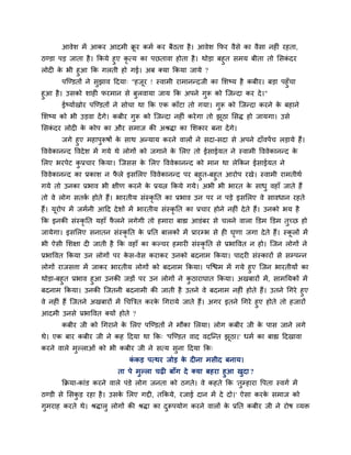 आवेश भें आकय आदभी क्रू य कभग कय फैठता है। आवेश कपय वैसे का वैसा नह ॊ यहता,
ठण्डा ऩड़ जाता है। ककमे हुए कृ त्म का ऩछतावा होता है। थोड़ा फहुत सभम फीता तो मसकॊ दय
रोद के बी हुआ कक गरती हो गई। अफ क्मा ककमा जामे ?
ऩश्चण्डतों ने सुझाव ददमा् "हजूय ! स्वाभी याभानन्दजी का मशष्म है कफीय। फड़ा ऩहुॉचा
हुआ है। उसको शाह पयभान से फुरवामा जाम कक अऩने गुरू को श्चजन्दा कय दे।"
ईष्मागखोय ऩश्चण्डतों ने सोचा था कक एक काॉटा तो गमा। गुरू को श्चजन्दा कयने के फहाने
मशष्म को बी उड़वा देंगे। कफीय गुरू को श्चजन्दा नह ॊ कयेगा तो झूठा मसि हो जामगा। उसे
मसकॊ दय रोद के कोऩ का औय सभाज की अश्रिा का मशकाय फना देंगे।
जगे हुए भहाऩुरूषों के साथ अन्माम कयने वारों ने सदा-सदा से अऩने दाॉवऩेंच रड़ामे हैं।
वववेकानन्द ववदेश भें गमे थे रोगों को जगाने के मरए तो ईसाईमत ने स्वाभी वववेकानन्द के
मरए बयऩेट कु प्रचाय ककमा। श्चजसस के मरए वववेकानन्द को भान था रेककन ईसाईमत ने
वववेकानन्द का प्रकाश न पै रे इसमरए वववेकानन्द ऩय फहुत-फहुत आयोऩ यखे। स्वाभी याभतीथग
गमे तो उनका प्रबाव बी ऺीण कयने के प्रमत्न ककमे गमे। अबी बी बायत के साधु वहाॉ जाते हैं
तो वे रोग सतकग होते हैं। बायतीम सॊस्कृ नत का प्रबाव उन ऩय न ऩड़े इसमरए वे सावधान यहते
हैं। मूयोऩ भें जभगनी आदद देशों भें बायतीम सॊस्कृ नत का प्रचाय होने नह ॊ देते हैं। उनको बम है
कक इनकी सॊस्कृ नत महाॉ पै रने रगेगी तो हभाया फाह्य आडॊफय से चरने वारा क्तडभ क्तडभ तुचछ हो
जामेगा। इसमरए सनातन सॊस्कृ नत के प्रनत फारकों भें प्रायम्ब से ह घृणा जगा देते हैं। स्कू रों भें
बी ऐसी मशऺा द जाती है कक वहाॉ का कल्चय हभाय सॊस्कृ नत से प्रबाववत न हो। श्चजन रोगों ने
प्रबाववत ककमा उन रोगों ऩय के स-वेस कयाकय उनको फदनाभ ककमा। ऩादय सॊस्कायों से सम्ऩन्न
रोगों याजसत्ता भें जाकय बायतीम रोगों को फदनाभ ककमा। ऩश्चिभ भें गमे हुए श्चजन बायतीमों का
थोड़ा-फहुत प्रबाव हुआ उनकी जड़ों ऩय उन रोगों ने कु ठायाघात ककमा। अखफायों भें, साभनमकों भें
फदनाभ ककमा। उनकी श्चजतनी फदनाभी की जाती है उतने वे फदनाभ नह ॊ होते हैं। उतने चगये हुए
वे नह ॊ हैं श्चजतने अखफायों भें चचत्रित कयके चगयामे जाते हैं। अगय इतने चगये हुए होते तो हजायों
आदभी उनसे प्रबाववत क्मों होते ?
कफीय जी को चगयाने के मरए ऩश्चण्डतों ने भौका मरमा। रोग कफीय जी के ऩास जाने रगे
थे। एक फाय कफीय जी ने कह ददमा था कक् 'ऩश्चण्डत वाद वदश्चन्त झूठा।' धभग का फाह्य ददखावा
कयने वारे भुल्राओॊ को बी कफीय जी ने सत्म सुना ददमा कक्
कॊ कड़ ऩत्थय जोड़ के द ना भसीद फनाम।
ता ऩे भुल्रा चढ़ फाॉग दे क्मा फहया हुआ खुदा ?
कक्रमा-काॊड कयने वारे ऩॊडे रोग जनता को ठगते। वे कहते कक 'तुम्हाया वऩता स्वगग भें
ठण्डी से मसकु ड़ यहा है। उसके मरए गद्दी, तककमे, यजाई दान भें दे दो।' ऐसा कयके सभाज को
गुभयाह कयते थे। श्रिारु रोगों की श्रिा का दुरूऩमोग कयने वारों के प्रनत कफीय जी ने योष व्मि
 