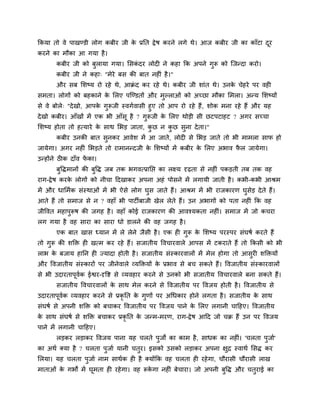 ककमा तो वे ऩाखण्डी रोग कफीय जी के प्रनत द्वेष कयने रगे थे। आज कफीय जी का काॉटा दूय
कयने का भौका आ गमा है।
कफीय जी को फुरामा गमा। मसकॊ दय रोद ने कहा कक अऩने गुरू को श्चजन्दा कयो।
कफीय जी ने कहा् "भेये फस की फात नह ॊ है।"
औय सफ मशष्म यो यहे थे, आक्रॊ द कय यहे थे। कफीय जी शाॊत थे। उनके चेहये ऩय वह
सभता। रोगों को फहकाने के मरए ऩश्चण्डतों औय भुल्राओॊ को अचछा भौका मभरा। अन्म मशष्मों
से वे फोरे् "देखो, आऩके गुरूजी स्वगगवासी हुए तो आऩ यो यहे हैं, शोक भना यहे हैं औय मह
देखो कफीय। आॉखों भें एक बी आॉसू है ? गुरूजी के मरए थोड़ी सी छटऩटाहट ? अगय सचचा
मशष्म होता तो हत्माये के साथ मबड़ जाता, कु छ न कु छ सुना देता।"
कफीय उनकी फात सुनकय आवेश भें आ जाते, रोद से मबड़ जाते तो बी भाभरा साप हो
जामेगा। अगय नह ॊ मबड़ते तो याभानन्दजी के मशष्मों भें कफीय के मरए अबाव पै र जामेगा।
उन्होंने ठ क दाॉव पें का।
फुविभानों की फुवि जफ तक बगवत्प्रानप्त का रक्ष्म दृढ़ता से नह ॊ ऩकड़ती तफ तक वह
याग-द्वेष कयके रोगों को नीचा ददखाकय अऩना अहॊ ऩोसने भें रगामी जाती है। कबी-कबी आश्रभ
भें औय धामभगक सॊस्थाओॊ भें बी ऐसे रोग घुस जाते हैं। आश्रभ भें बी याजकायण घुसेड़ देते हैं।
आते हैं तो सभाज से न ? वहाॉ बी ऩाटीफाजी खेर रेते हैं। उन अबागों को ऩता नह ॊ कक वह
जीववत भहाऩुरूष की जगह है। वहाॉ कोई याजकायण की आवश्मकता नह ॊ। सभाज भें जो कचया
रग गमा है वह साया का साया धो डारने की वह जगह है।
एक फात खास ध्मान भें रे रेने जैसी है। एक ह गुरू के मशष्म ऩयस्ऩय सॊघषग कयते हैं
तो गुरू की शक्ति ह खत्भ कय यहे हैं। सजातीम ववचायवारे आऩस भें टकयाते हैं तो ककसी को बी
राब के फजाम हानन ह ज्मादा होती है। सजातीम सॊस्कायवारों भें भेर होगा तो आसुय शक्तिमों
औय ववजातीम सॊस्कायों ऩय जीनेवारे व्मक्तिमों के प्रबाव से फच सकते हैं। ववजातीम सॊस्कायवारों
से बी उदायताऩूवगक ईश्वय-दृवष्ट से व्मवहाय कयने से उनको बी सजातीम ववचायवारे फना सकते हैं।
सजातीम ववचायवारों के साथ भेर कयने से ववजातीम ऩय ववजम होती है। ववजातीम से
उदायताऩूवगक व्मवहाय कयने से प्रकृ नत के गुणों ऩय अचधकाय होने रगता है। सजातीम के साथ
सॊघषग से अऩनी शक्ति को फचाकय ववजातीम ऩय ववजम ऩाने के मरए रगानी चादहए। ववजातीम
के साथ सॊघषग से शक्ति फचाकय प्रकृ नत के जन्भ-भयण, याग-द्वेष आदद जो चक्र हैं उन ऩय ववजम
ऩाने भें रगानी चादहए।
रड़कय रड़ाकय ववजम ऩाना मह चरते ऩुजों का काभ है, साधक का नह ॊ। 'चरता ऩुजाग'
का अथग क्मा है ? चरता ऩुजाग मानी चतुय। इसको उसको रड़ाकय अऩना ऺुद्र स्वाथग मसि कय
मरमा। मह चरता ऩुजाग नाभ साथगक ह है क्मोंकक वह चरता ह यहेगा, चौयासी चौयासी राख
भाताओॊ के गबों भें घूभता ह यहेगा। वह रूके गा नह ॊ फेचाया। जो अऩनी फुवि औय चतुयाई का
 
