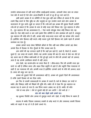 उऩमोग साधन-बजन भें नह ॊ कयते फश्चल्क रड़ाई-झगड़े कयाकय, अगवानी रेकय सत्ता का स्थान
ऩचा रेने भें कयते हैं ऐसे रोग आत्भ-ववश्राॊनत के भागग से दूय ह दूय चरे जाते हैं।
अबी हभाये आश्रभ भें मा समभनत भें ऐसा कु छ नह ॊ फना रेककन हो सकता है कक अऩना
स्वाथग मसि कयने के मरए फुवि का औय चतुयाई का ऩूया उऩमोग कयने वारे रोग आश्रभ के
वातायवयण भें घुस जामें। भुझे डय रगता है कक ज्मों-ज्मों इस आश्रभ की सुवास पै रती जामेगी
त्मों-त्मों हो सकता है कक आश्रभ के नाभ से कोई चन्दा रेने ननकर ऩड़े। 'गुरू भहायाज ने भाॉगा
है... गुरू भहायाज की मह आवश्मकता है....' ऐसा कयके नोटफुक रेकय कोई ननकर ऩड़े। मह
सॊबव है। ऐसा कोई कयने न रग जामे इसके मरए समभनत के रोग सावधान बी यहते हैं. सचभुच
गुरू भहायाज की कोई भाॉग है नह ॊ, आश्रभ कोई चन्दा-वन्दा कयता नह ॊ मह साधक रोग जानते
हैं। इसीमरए रोग दहम्भत नह ॊ कयते। कोई चरता ऩुजाग ऐसी दहम्भत कये उसके ऩहरे भैं आऩको
सावधान कय देता हूॉ।
आश्रभ आऩसे चन्दा रेकय त्रफश्चल्डॊगे फाॉधने के मरए नह ॊ फना रेककन आऩसे अहॊ रेकय
आऩके ददर भें ददरफय के गीत गुॉजाने के मरए आश्रभ फना है।
आऩ रोगों की मह तत्ऩयता यहती है कक जहाॉ हभ यहते हैं, उठते हैं, फैठते हैं, सत्सॊग
सुनते हैं, उस जगह को सजामें, सॉवायें। मह आऩके उत्साह की फात है। बाव से सेवा कय रेते हो
मह अरग फात है रेककन कबी-कबी तो ऐसे टूटे-पू टे छऩये के नीचे बी आऩको महाॉ जो आनन्द
आता है वह आऩके आर शान फॊगरों भें नह ॊ आता।
ऊऩय देखो, मह सत्सॊग-हॉर का छऩया कै सा है ? सीधा-सादा। कपय बी आऩकी नजय इस
छऩये ऩय नह ॊ है रेककन छऩया औय भहर श्चजस प्रकृ नत भें ठहये हैं औय प्रकृ नत श्चजस ऩयभात्भा भें
ठहय है उस ऩयभात्भा की ओय आऩकी नजय है इसीमरए आऩको छऩये के नीचे बी आनन्द आता
है। छऩया बी भधुय रग यहा है।
आश्रभ को तुम्हाये ऩैसों की आवश्मकता नह ॊ है, आश्रभ को तुम्हाये ददरों की आवश्मकता
है ताकक उसभें ददरफय को बय ददमा जामे।
हभ कपय से स्वाभी याभानन्दजी के आश्रभ भें चरते हैं। धभग के ठेके दाय उन ऩण्डों ने
कफीय औय मसकॊ दय रोद को मबड़ाने की मुक्ति की। कफीय जी ने देखा कक गुरू भहायाज का
भस्तक धड़ से अरग हो गमा है। सफ मशष्म करूण आक्रॊ द कय यहे हैं। कफीय जी फोरे्
"योने से क्मा होगा ? योने से गुरूजी थोड़े ह जग जाएॉगे ? योते क्मों हो ?"
सॊत भये क्मा योइमे जामे अऩने घय।
मह सुनकय ववयोधी रोग आऩस भें गुसऩुस कयने रगे् देखो, मे कोई मशष्म के रऺण हैं
?
वास्तव भें कफीय श्चजतना याभानन्द स्वाभी से स्नेह कयते थे औय याभानन्द स्वाभी श्चजतना
कफीय को चाहते थे मह तो वे ह दोनों जानते थे।
 