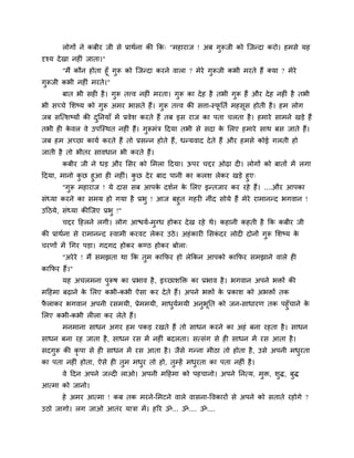 रोगों ने कफीय जी से प्राथगना की कक् "भहायाज ! अफ गुरूजी को श्चजन्दा कयो। हभसे मह
दृश्म देखा नह ॊ जाता।"
"भैं कौन होता हूॉ गुरू को श्चजन्दा कयने वारा ? भेये गुरूजी कबी भयते हैं क्मा ? भेये
गुरूजी कबी नह ॊ भयते।"
फात बी सह है। गुरू तत्त्व नह ॊ भयता। गुरू का देह है तबी गुरू हैं औय देह नह ॊ है तबी
बी सचचे मशष्म को गुरू अभय बासते हैं। गुरू तत्त्व की सत्ता-स्पू नतग भहसूस होती है। हभ रोग
जफ सश्चत्शष्मों की दुननमाॉ भें प्रवेश कयते हैं तफ इस याज का ऩता चरता है। हभाये साभने खड़े हैं
तबी ह के वर वे उऩश्चस्थत नह ॊ हैं। गुरूभॊि ददमा तबी से सदा के मरए हभाये साथ फस जाते हैं।
जफ हभ अचछा कामग कयते हैं तो प्रसन्न होते हैं, धन्मवाद देते हैं औय हभसे कोई गरती हो
जाती है तो बीतय सावधान बी कयते हैं।
कफीय जी ने धड़ औय मसय को मभरा ददमा। ऊऩय चद्दय ओढ़ा द । रोगों को फातों भें रगा
ददमा, भानो कु छ हुआ ह नह ॊ। कु छ देय फाद ऩानी का करश रेकय खड़े हुए्
"गुरू भहायाज ! मे दास सफ आऩके दशगन के मरए इन्तजाय कय यहे हैं। ....औय आऩका
सॊध्मा कयने का सभम हो गमा है प्रबु ! आज फहुत गहय नीॊद सोमे हैं भेये याभानन्द बगवान !
उदठमे, सॊध्मा कीश्चजए प्रबु !"
चद्दय दहरने रगी। रोग आिमग-भुग्ध होकय देख यहे थे। कहानी कहती है कक कफीय जी
की प्राथगना से याभानन्द स्वाभी कयवट रेकय उठे। अहॊकाय मसकॊ दय रोद दोनों गुरू मशष्म के
चयणों भें चगय ऩड़ा। गदगद होकय कण्ठ होकय फोरा्
"अयेये ! भैं सभझता था कक तुभ काकपय हो रेककन आऩको काकपय सभझाने वारे ह
काकपय हैं।"
मह अचरभना ऩुरूष का प्रबाव है, इचछाशक्ति का प्रबाव है। बगवान अऩने बिों की
भदहभा फढ़ाने के मरए कबी-कबी ऐसा कय देते हैं। अऩने बिों के प्रकाश को अबिों तक
पै राकय बगवान अऩनी यसभमी, प्रेभभमी, भाधुमगभमी अनुबूनत को जन-साधायण तक ऩहुॉचाने के
मरए कबी-कबी र रा कय रेते हैं।
भनभाना साधन अगय हभ ऩकड़ यखते हैं तो साधन कयने का अहॊ फना यहता है। साधन
साधन फना यह जाता है, साधन यस भें नह ॊ फदरता। सत्सॊग से ह साधन भें यस आता है।
सदगुरू की कृ ऩा से ह साधन भें यस आता है। जैसे गन्ना भीठा तो होता है, उसे अऩनी भधुयता
का ऩता नह ॊ होता, ऐसे ह तुभ भधुय तो हो, तुम्हें भधुयता का ऩता नह ॊ है।
वे ददन अऩने जल्द राओ। अऩनी भदहभा को ऩहचानो। अऩने ननत्म, भुि, शुि, फुि
आत्भा को जानो।
हे अभय आत्भा ! कफ तक भयने-मभटने वारे वासना-ववकायों से अऩने को सताते यहोगे ?
उठो जागो। रग जाओ आतॊय मािा भें। हरय ॐ... ॐ.... ॐ....
 
