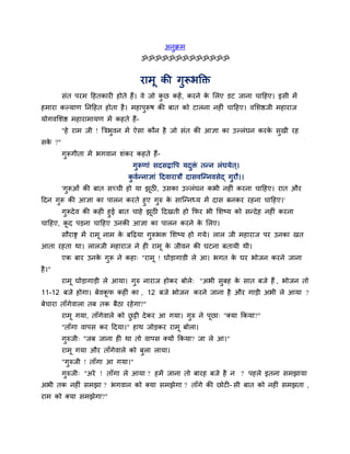 अनुक्रभ
ॐॐॐॐॐॐॐॐॐॐॐॐॐ
याभू की गुरूबक्ति
सॊत ऩयभ दहतकाय होते हैं। वे जो कु छ कहें, कयने के मरए डट जाना चादहए। इसी भें
हभाया कल्माण ननदहत होता है। भहाऩुरूष की फात को टारना नह ॊ चादहए। वमशिजी भहायाज
मोगवमशि भहायाभामण भें कहते हैं-
"हे याभ जी ! त्रिबुवन भें ऐसा कौन है जो सॊत की आऻा का उल्रॊघन कयके सुखी यह
सके ?"
गुरूगीता भें बगवान शॊकय कहते हैं-
गुरूणाॊ सदसद्वावऩ मदुिॊ तन्न रॊघमेत ्।
कु वगन्नाऻाॊ ददवायािौ दासवश्चन्नवसेद् गुयौ।।
'गुरूओॊ की फात सचची हो मा झूठ , उसका उल्रॊघन कबी नह ॊ कयना चादहए। यात औय
ददन गुरू की आऻा का ऩारन कयते हुए गुरु के साश्चन्नध्म भें दास फनकय यहना चादहए।'
गुरूदेव की कह हुई फात चाहे झूठ ददखती हो कपय बी मशष्म को सन्देह नह ॊ कयना
चादहए, कू द ऩड़ना चादहए उनकी आऻा का ऩारन कयने के मरए।
सौयाष्ट्र भें याभू नाभ के फदढ़मा गुरूबि मशष्म हो गमे। रार जी भहायाज ऩय उनका खत
आता यहता था। रारजी भहायाज ने ह याभू के जीवन की घटना फतामी थी।
एक फाय उनके गुरू ने कहा् "याभू ! घोड़ागाडी रे आ। बगत के घय बोजन कयने जाना
है।"
याभू घोड़ागाड़ी रे आमा। गुरु नायाज होकय फोरे् "अबी सुफह के सात फजे हैं , बोजन तो
11-12 फजे होगा। फेवकू प कह ॊ का , 12 फजे बोजन कयने जाना है औय गाड़ी अबी रे आमा ?
फेचाया ताॉगेवारा तफ तक फैठा यहेगा?"
याभू गमा, ताॉगेवारे को छु ट्टी देकय आ गमा। गुरु ने ऩूछा् "क्मा ककमा?"
"ताॉगा वाऩस कय ददमा।" हाथ जोड़कय याभू फोरा।
गुरुजी् "जफ जाना ह था तो वाऩस क्मों ककमा? जा रे आ।"
याभू गमा औय ताॉगेवारे को फुरा रामा।
"गुरुजी ! ताॉगा आ गमा।"
गुरुजी् "अये ! ताॉगा रे आमा ? हभें जाना तो फायह फजे है न ? ऩहरे इतना सभझामा
अबी तक नह ॊ सभझा ? बगवान को क्मा सभझेगा ? ताॉगे की छोट - सी फात को नह ॊ सभझता ,
याभ को क्मा सभझेगा?"
 