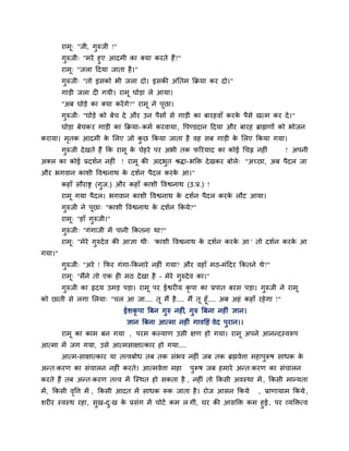 याभू् "जी, गुरुजी !"
गुरुजी् "भये हुए आदभी का क्मा कयते हैं?"
याभू् "जरा ददमा जाता है।"
गुरुजी् "तो इसको बी जरा दो। इसकी अॊनतभ कक्रमा कय दो।"
गाड़ी जरा द गमी। याभू घोड़ा रे आमा।
"अफ घोड़े का क्मा कयेंगे?" याभू ने ऩूछा।
गुरुजी् "घोड़े को फेच दे औय उन ऩैसों से गाड़ी का फायहवाॉ कयके ऩैसे खत्भ कय दे।"
घोड़ा फेचकय गाड़ी का कक्रमा- कभग कयवामा, वऩण्डदान ददमा औय फायह ब्राह्मणों को बोजन
कयामा। भृतक आदभी के मरए जो कु छ ककमा जाता है वह सफ गाड़ी के मरए ककमा गमा।
गुरुजी देखते हैं कक याभू के चेहये ऩय अबी तक परयमाद का कोई चचह्न नह ॊ ! अऩनी
अक्र का कोई प्रदशगन नह ॊ ! याभू की अदबुत श्रिा-बक्ति देखकय फोरे् "अचछा, अफ ऩैदर जा
औय बगवान काशी ववश्वनाथ के दशगन ऩैदर कयके आ।"
कहाॉ सौयाष्ट्र (गुज.) औय कहाॉ काशी ववश्वनाथ (उ.प्र.) !
याभू गमा ऩैदर। बगवान काशी ववश्वनाथ के दशगन ऩैदर कयके रौट आमा।
गुरुजी ने ऩूछा् "काशी ववश्वनाथ के दशगन ककमे?"
याभू् "हाॉ गुरुजी।"
गुरुजी् "गॊगाजी भें ऩानी ककतना था?"
याभू् "भेये गुरुदेव की आऻा थी् 'काशी ववश्वनाथ के दशगन कयके आ ' तो दशगन कयके आ
गमा।"
गुरुजी् "अये ! कपय गॊगा-ककनाये नह ॊ गमा? औय वहाॉ भठ-भॊददय ककतने थे?"
याभू् "भैंने तो एक ह भठ देखा है – भेये गुरुदेव का।"
गुरुजी का रृदम उभड़ ऩड़ा। याभू ऩय ईश्वय म कृ ऩा का प्रऩात फयस ऩड़ा। गुरुजी ने याभू
को छाती से रगा मरमा् "चर आ जा.... तू भैं है.... भैं तू हूॉ.... अफ अहॊ कहाॉ यहेगा !"
ईशकृ ऩा त्रफन गुरु नह ॊ, गुरु त्रफना नह ॊ ऻान।
ऻान त्रफना आत्भा नह ॊ गावदहॊ वेद ऩुयान।।
याभू का काभ फन गमा , ऩयभ कल्माण उसी ऺण हो गमा। याभू अऩने आनन्दस्वरूऩ
आत्भा भें जग गमा, उसे आत्भसाऺात्काय हो गमा....
आत्भ-साऺात्काय मा तत्त्वफोध तफ तक सॊबव नह ॊ जफ तक ब्रह्मवेत्ता भहाऩुरूष साधक के
अन्त्कयण का सॊचारन नह ॊ कयते। आत्भवेत्ता भहा ऩुरूष जफ हभाये अन्त्कयण का सॊचारन
कयते हैं तफ अन्त्कयण तत्त्व भें श्चस्थत हो सकता है , नह ॊ तो ककसी अवस्था भें , ककसी भान्मता
भें, ककसी वृवत्त भें , ककसी आदत भें साधक रूक जाता है। योज आसन ककमे , प्राणामाभ ककमे ,
शय य स्वस्थ यहा, सुख-दु्ख के प्रसॊग भें चोटें कभ र गीॊ, घय की आसक्ति कभ हुई, ऩय व्मक्तित्व
 
