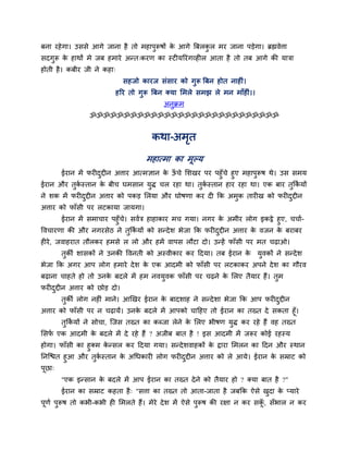 फना यहेगा। उससे आगे जाना है तो भहाऩुरूषों के आगे त्रफरकु र भय जाना ऩड़ेगा। ब्रह्मवेत्ता
सदगुरू के हाथों भे जफ हभाये अन्त्कयण का स्ट मरयॊगव्ह र आता है तो तफ आगे की मािा
होती है। कफीय जी ने कहा्
सहजो कायज सॊसाय को गुरू त्रफन होत नाह ॊ।
हरय तो गुरू त्रफन क्मा मभरे सभझ रे भन भाॉह ॊ।।
अनुक्रभ
ॐॐॐॐॐॐॐॐॐॐॐॐॐॐॐॐॐॐॐॐॐॐॐॐॐॐॐॐ
कथा-अभृत
भहात्भा का भूल्म
ईयान भें पय दुद्दीन अत्ताय आत्भऻान के ऊॉ चे मशखय ऩय ऩहुॉचे हुए भहाऩुरूष थे। उस सभम
ईयान औय तुकग स्तान के फीच घभसान मुि चर यहा था। तुकग स्तान हाय यहा था। एक फाय तुककग मों
ने शक भें पय दुद्दीन अत्ताय को ऩकड़ मरमा औय घोषणा कय द कक अभुक ताय ख को पय दुद्दीन
अत्ताय को पाॉसी ऩय रटकामा जामगा।
ईयान भें सभाचाय ऩहुॉचे। सवगि हाहाकाय भच गमा। नगय के अभीय रोग इकट्ठे हुए, चचाग-
ववचायणा की औय नगयसेठ ने तुककग मों को सन्देश बेजा कक पय दुद्दीन अत्ताय के वजन के फयाफय
ह ये, जवाहयात तौरकय हभसे र रो औय हभें वाऩस रौटा दो। उन्हें पाॉसी ऩय भत चढ़ाओ।
तुकी शासकों ने उनकी ववनती को अस्वीकाय कय ददमा। तफ ईयान के मुवकों ने सन्देश
बेजा कक अगय आऩ रोग हभाये देश के एक आदभी को पाॉसी ऩय रटकाकय अऩने देश का गौयव
फढ़ाना चाहते हो तो उनके फदरे भें हभ नवमुवक पाॉसी ऩय चढ़ने के मरए तैमाय हैं। तुभ
पय दुद्दीन अत्ताय को छोड़ दो।
तुकी रोग नह ॊ भाने। आखखय ईयान के फादशाह ने सन्देशा बेजा कक आऩ पय दुद्दीन
अत्ताय को पाॉसी ऩय न चढ़ामें। उनके फदरे भें आऩको चादहए तो ईयान का तख्त दे सकता हूॉ।
तुककग मों ने सोचा, श्चजस तख्त का कब्जा रेने के मरए बीषण मुि कय यहे हैं वह तख्त
मसपग एक आदभी के फदरे भें दे यहे हैं ? अजीफ फात है ! इस आदभी भें जरूय कोई यहस्म
होगा। पाॉसी का हुक्भ के न्सर कय ददमा गमा। सन्देशवाहकों के द्वाया मभरन का ददन औय स्थान
ननश्चित हुआ औय तुकग स्तान के अचधकाय रोग पय दुद्दीन अत्ताय को रे आमे। ईयान के सम्राट को
ऩूछा्
"एक इन्सान के फदरे भें आऩ ईयान का तख्त देने को तैमाय हो ? क्मा फात है ?"
ईयान का सम्राट कहता है् "सत्ता का तख्त तो आता-जाता है जफकक ऐसे खुदा के प्माये
ऩूणग ऩुरूष तो कबी-कबी ह मभरते हैं। भेये देश भें ऐसे ऩुरूष की यऺा न कय सकूॉ , सॉबार न कय
 