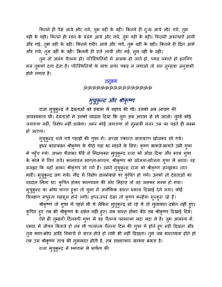 ककतने ह ऩैसे आमे औय गमे, तुभ वह के वह । ककतने ह दु्ख आमे औय गमे, तुभ
वह के वह । ककतने ह भान के प्रसॊग आमे औय गमे, तुभ वह के वह । ककतनी अवस्थाएॉ आमी
औय गई, तुभ वह के वह । ककतने शय य आमे औय गमे, तुभ वह के वह । ककतने ह ददन आमे
औय गमे, तुभ वह के वह । ककतनी ह यातें आमी औय गई, तुभ वह के वह ।
तुभ तो असॊग चैतन्म हो। ऩरयश्चस्थनतमों भें आसि हो जाते हो, ऩकड़ रगाते हो इसमरए
भन तुभको दगा देता है। ऩरयश्चस्थनतमों के साथ अगय ऩकड़ न रगाओ तो भन तुम्हाया अनुगाभी
होने रगता है।
अनुक्रभ
ॐॐॐॐॐॐॐॐॐॐॐॐॐॐॐॐ
भुचुकु न्द औय श्रीकृ ष्ण
याजा भुचुकु न्द ने देवताओॊ को सॊग्राभ भें सहाम की थी। उनको अफ आयाभ की
आवश्मकता थी। देवताओॊ ने उनको वयदान ददमा कक तुभ अफ आयाभ से सो जाओ। तुम्हें कोई
जगाएगा नह ॊ, ववऺेऩ नह ॊ डारेगा। अगय कोई जगाएगा तो तुम्हाय नजय उस ऩय ऩड़ते ह बस्भ
हो जाएगा।
भुचुकु न्द चरे गमे ऩहाड़ों की गुपा भें। अचछा एकान्त वातावयण खोजकय सो गमे।
इधय कारमवन श्रीकृ ष्ण के ऩीछे ऩड़ा था भायने के मरए। कृ ष्ण बागते-बागते उसी गुपा
भें ऩहुॉच गमे। अऩना ऩीताॊफय धीये से ननद्राग्रस्त भुचुकु न्द याजा को ओढ़ा ददमा औय स्वमॊ गुपा
के कोने भें नछऩ गमे। कारमवन बागता-बागता, श्रीकृ ष्ण को खोजता-खोजता गुपा भें आमा। वह
सभझा कक महाॉ आकय श्रीकृ ष्ण सो गमे हैं। उसने भुचुकु न्द याजा को श्रीकृ ष्ण सभझकय रात
भाय । भुचुकु न्द जग गमे। नीॊद भें ववऺेऩ डारनेवारे ऩय कु वऩत हो गमे। उनको तो देवताओॊ का
वयदान मभरा था। कु वऩत होकय कारमवन की ओय ननहाया तो वह जरकय बस्भ हो गमा।
भुचुकु न्द का क्रोध शान्त हुआ तो गुपा भें अरौककक शान्त प्रकाश ददखाई देने रगा। कोई
ववरऺण भधुयता भहसूस होने रगी। इधय-उधय देखा तो कृ ष्ण कन्हैमा भुस्कु या यहे हैं।
श्रीकृ ष्ण तो गुपा भें ऩहरे बी थे रेककन भुचुकु न्द सो यहे थे तो भुराकात दशगन नह ॊ हुए।
कु वऩत हुए तफ बी श्रीकृ ष्ण के दशगन नह ॊ हुए। जफ शान्त होकय फैठे तफ श्रीकृ ष्ण ददखाई ददमे।
ऐसे ह तुम्हाय ददररूऩी गुपा भें वह चैतन्म ऩयभात्भा सदा सदा से है। तुभ आरस्म भें,
प्रभाद भें जीवन त्रफताते हो तफ बी ऩयभात्भ चैतन्म ददर की गुपा भें होते हुए नह ॊ ददखता औय
तुभ काभ-क्रोध आदद ववकायों से ग्रस्त होते हो तबी बी नह ॊ ददखता। तुभ जफ शान्तभना होते हो
तफ उस श्रीकृ ष्ण तत्त्व की भुराकात होती है, तफ साऺात्काय सम्बव फनता है।
याजा भुचुकु न्द ने बगवान से प्राथगना की्
 