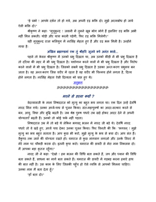 "हे प्रबो ! आऩके दशगन तो हो गमे, अफ अऩनी दृढ़ बक्ति दो। भुझे आत्भफोध हो जामे
ऐसी बक्ति दो।"
श्रीकृ ष्ण ने कहा् "भुचुकु न्द ! जवानी भें तुभने खूफ बोग बोगे हैं इसमरए दृढ़ बक्ति अबी
नह ॊ मभर सकती। थोड़ी औय मािा कयनी ऩड़ेगी, कपय दृढ़ बक्ति मभरेगी।"
वह भुचुकु न्द याजा कमरमुग भें नयमसॊह भेहता हुए हैं औय दृढ़ बि मभर है। उन्होंने
गामा है्
अखखर ब्रह्माण्डभाॊ एक तुॊ श्रीहरय जूजवे रूऩे अनॊत बासे....
ऩहरे तो के वर श्रीकृ ष्ण भें उनको प्रबु ददखता था, अफ उनको कीड़ी भें बी प्रबु ददखता है
तो दरयमा की रहय भें बी प्रबु ददखता है। मशोगान कयने वारों भें बी प्रबु ददखता है औय ववयोध
कयने वारों भें बी प्रबु ददखता है। श्चजसको सफभें प्रबु ददखता है उसका अन्त्कयण प्रबुभम फन
जाता है। वह अन्त्कयण श्चजस शय य भें यहता है वह शय य बी चचन्भम होने रगता है, ददव्म
होने रगता है। नयमसॊह भेहता ऐसी ददव्मता को प्राप्त हुए थे।
अनुक्रभ
ॐॐॐॐॐॐॐॐॐॐॐॐॐॐॐॐॐ
भयने से डयना क्मों ?
वेदव्मासजी के नाना ननषादयाज को भृत्मु का फहुत बम रगता था। एक ददन उन्हें देववषग
नायद मभर गमे। उनका अघ्मग-ऩाद्य से ऩूजन ककमा। सॊत-भहाऩुरूषों का आदय-सत्काय कयने से
फर, आमु, ववद्या औय फुवि फढ़ती है। जफ श्रेि ऩुरूष ऩधाये तफ खड़े होकय आदय देने से अऩनी
मोग्मताएॉ फढ़ती हैं। उनको तो कोई पकग नह ॊ ऩड़ता।
ननषादयाज उम्र भें तो फड़े थे रेककन बगवद् बजन भें नायद जी फड़े थे। देववषग नायद
ऩधाये तो वे खड़े हुए, अघ्मग ऩाद्य देकय उनका ऩूजन ककमा। कपय ववनती की कक् "बगवन ् ! भुझे
भृत्मु का बम फहुत सताता है। आऩ कु छ बी कयो, भुझे भृत्मु के बम से फचा दो। आऩ सॊत हैं।
वैकु ण्ठ तक जाने की मोग्मता यखते हो। मभयाज से कु छ रागवाग रगाओ औय उनके मरस्ट भें
भेये नाभ ऩय चौकड़ी कयवा दो। इतनी कृ ऩा कयो। मभयाज की डामय से भेया नाभ ननकरवा दो।
भैं आऩका फड़ा कृ तऻ यहूॉगा।"
नायद जी ने कहा् "देखो ! हभ बजन की ववचध फता सकते हैं, जऩ औय ध्मान की ववचध
फता सकते हैं, साधना का भागग फता सकते हैं। मभयाज की डामय भें गड़फड़ कयना हभाये हाथ
की फात नह ॊ है। उस काभ के मरए श्चजसकी ऩहुॉच हो ऐसे व्मक्ति से आऩको मभरना चादहए।
उनका नाभ भैं फता देता हूॉ।"
"हाॉ फता दो।"
 