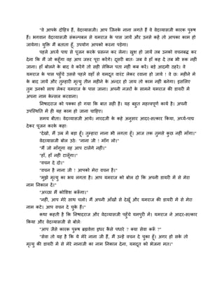 "वे आऩके दोदहि हैं, वेदव्मासजी। आऩ श्चजनके नाना रगते हैं वे वेदव्मासजी कायक ऩुरूष
हैं। बगवान वेदव्मासजी सॊकल्ऩफर से मभयाज के ऩास जामें औय उनसे कहें तो आऩका काभ हो
जामेगा। मुक्ति भैं फताता हूॉ, उऩमोग आऩको कयना ऩड़ेगा।
ऩहरे अघ्मग ऩाद्य से ऩूजन कयके प्रसन्न कय रेना। खुश हो जामें तफ उनको वचनफि कय
देना कक भैं जो कहूॉगा वह आऩ जरूय ऩूया कयेंगे। दूसय फात् जफ वे हाॉ कह दें तफ बी रूक नह ॊ
जाना। हाॉ फोरने के फाद वे कयेंगे तो सह रेककन ऩता नह ॊ कफ कयें। फड़े आदभी ठहये। वे
मभयाज के ऩास ऩहुॉचे उससे ऩहरे वहाॉ से मभदूत वायॊट रेकय यवाना हो जामे ! वे छ् भह ने भे
के फाद जामें औय तुम्हाय भृत्मु तीन भह ने के अन्दय हो जाम तो काभ नह ॊ फनेगा। इसमरए
तुभ उनको साथ रेकय मभयाज के ऩास जाना। अऩनी नजयों के साभने मभयाज की डामय भें
अऩना नाभ के न्सर कयवाना।
ननषादयाज को ऩक्का हो गमा कक फात सह है। मह फहुत भहत्त्वऩूणग कामग है। अऩनी
उऩश्चस्थनत भें ह मह काभ हो जाना चादहए।
सभम फीता। वेदव्मासजी आमे। नायदजी के कहे अनुसाय आदय-सत्काय ककमा, अघ्मग-ऩाद्य
देकय ऩूजन कयके कहा्
"देखो, भैं उम्र भें फड़ा हूॉ। तुम्हाया नाना बी रगता हूॉ। आज तक तुभसे कु छ नह ॊ भाॉगा।"
वेदव्मासजी फोर उठे् "नाना जी ! भाॉग रो।"
"भैं जो भाॉगूगा वह आऩ टारेंगे नह ॊ।"
"हाॉ, हाॉ नह ॊ टारूॉगा।"
"वचन दे दो।"
"वचन है नाना जी ! आऩको भेया वचन है।"
"भुझे भृत्मु का बम रगता है। आऩ मभयाज को फोर दो कक अऩनी डामय भें से भेया
नाभ ननकार दें।"
"अचछा भैं कोमशश करूॉ गा।"
"नह ॊ, आऩ भेये साथ चरो। भैं अऩनी आॉखों से देखूॉ औय मभयाज की डामय भें से भेया
नाभ कटे। आऩ वचन दे चुके हैं।"
कथा कहती है कक ननषादयाज औय वेदव्मासजी ऩहुॉचे मभऩुय भें। मभयाज ने आदय-सत्काय
ककमा औय वेदव्मासजी से फोरे्
"आऩ जैसे कायक ऩुरूष ब्रह्मवेत्ता इधय कै से ऩधाये ? क्मा सेवा करूॉ ?"
"सेवा तो मह है कक मे भेये नाना जी हैं, भैं उन्हें वचन दे चुका हूॉ। अगय हो सके तो
भृत्मु की डामय भें से भेये नानाजी का नाभ ननकार देना, मभदूत को बेजना भत।"
 