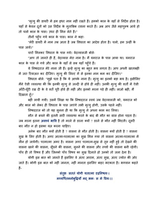 "भृत्मु की डामय भें हभ इधय नाभ नह ॊ यखते हैं। हभको कार के वहाॉ से ननदेश होता है।
महाॉ से के वर दूतों को उस ननदेश के भुतात्रफक यवाना कयते हैं। अफ आऩ जैसे भहाऩुरूष आमे हो
तो चरो कार के ऩास। उधय ह मभर रेते हैं।"
तीनों ऩहुॉच गमे कार के ऩास। कार ने कहा्
"भेय डामय भें नाभ तफ आता है जफ ववधाता का आदेश होता है। चरो, हभ उन्ह ॊ के
ऩास जामें।"
चायों मभरकय ववधाता के ऩास गमे। वेदव्मासजी फोरे्
"आऩ तो जानते ह हैं, वेदव्मास भेया नाभ है। भैं मभयाज के ऩास आमा था। मभयाज
कार के ऩास रे गमे औय कार के वहाॉ से सफ महाॉ ऩहुॉचे हैं।
मे ननषादयाज भेये नाना जी हैं। इन्हें भृत्मु का फहुत बम रगता है। आऩ अऩनी खाताफह
भें जया रयमाअत कय द श्चजए। भृत्मु की मरस्ट भें से इनका नाभ कभ कय द श्चजए।"
ववधाता फोरे् "भुझे ऩता है कक मे आऩके नाना हैं। भृत्मु का इनको फड़ा बम है। इसीमरए
भैंने ऐसी व्मवस्था की कक इनकी भृत्मु से जल्द से होवे ह नह ॊ। उनकी भृत्मु की शतों भें ऐसी
आॉट -घूॉट यख द के वे शतें ऩूय होवे ह नह ॊ औय इनको भयना ऩड़े ह नह ॊ। राओ फह , भैं
ददखाता हूॉ।"
फह रामी गमी। उसभें मरखा था कक ननषादयाज स्वमॊ जफ वेदव्मासजी को, मभयाज को
औय कार को रेकय ह ववधाता के ऩास जाएॊगे तबी भृत्मु होगी, उसके ऩहरे नह ॊ।
ननषादयाज को तो मह सुनना ह था कक भृत्मु ने अऩना काभ कय मरमा।
भौत से फचने की इतनी साय व्मवस्था कयने के फाद फी भौत का ग्रास होना ऩड़ता है।
जफ भयना इतना अवश्मॊ बावव है तो भयने से डयना क्मों ? डयने से भौत नह ॊ मभटती। दूसय
फाय भौत न हो इसका मत्न कयना चादहए।
अनेक फाय भौत क्मों होती है ? वासना से भौत होती है। वासना क्मों होती है ? वासना
सुख के मरए होती है। अगय आत्भा-ऩयभात्भा का सुख मभर गमा तो वासना आत्भा-ऩयभात्भा भें
र न हो जामेगी। ऩयभात्भा अभय है। वासना अगय ऩयभात्भ-सुख से तृप्त नह ॊ हुई तो देखने की
वासना खाने की वासना, सूॉघने की वासना, सुनने की वासना औय स्ऩशग की वासना फनी यहेगी।
ऩाॉच ह तो ववषम हैं औय श्चजनको ऩाॉच ववषम का सुख ददराते हो उनको तो जरा देना है।
मोगी इस फात को जानते हैं इसमरए वे अॊतय आयाभ, अॊतय सुख, अॊतय ज्मोत की ओय
जाते हैं। बोगी इस फात को नह ॊ जानता, नह ॊ भानता इसमरए फाहय बटकता है। बगवान कहते
हैं-
सॊतुष्ट् सततॊ मोगी मतात्भा दृढ़ननिम्।
भय्मवऩगतभनोफुविमो भद् बि् स भे वप्रम्।।
 