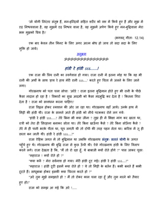 'जो मोगी ननयॊतय सॊतुष्ट हैं, भन-इश्चन्द्रमों सदहत शय य को वश भें ककमे हुए हैं औय भुझ भें
दृढ़ ननिमवारा है, वह भुझभें दृढ़ ननिम वारा है, वह भुझभें अऩगण ककमे हुए भन-फुविवारा भेया
बि भुझको वप्रम है।'
(बगवद् गीता् 12.14)
एक फाय के वर तीन मभनट के मरए अगय आत्भ फोध हो जाम तो सदा सदा के मरए
भुक्ति हो जामे।
अनुक्रभ
ॐॐॐॐॐॐॐॐॐॐॐॐॐॐ
हाॊडी ये हाॊडी ऽऽऽ.......!
एक याजा की वप्रम यानी का स्वगगवास हो गमा। याजा यानी भें इतना भोह था कक वह बी
यानी की अथों के साथ 'हाम ये हाम भेय यानी ऽऽऽ....' कयते हुए चचता भें जरने के मरए जाने
रगा।
गोयखनाथ को ऩता चरा सोचा् 'अयेये ! याजा इतना फुविभान होते हुए बी यानी के ऩीछे
कै सा नादान हो यहा है ! ववकायों का सुख आदभी को कै सा भॊदफुवि कय देता है ! ककतना चगया
देता है ! याजा को सावधान कयना चादहए।'
याजा ववह्वर होकय स्भशान की ओय जा यहा था। गोयखनाथ वहाॉ आमे। उनके हाथ भें
मभट्टी की हाॊडी थी। याजा के साभने आते ह हाॊडी को नीचे ऩटककय योने रग गमे्
"हाॊडी ये हाॊडी ऽऽऽ.....! तेये त्रफना बी क्मा जीना ? तुझ ह भें मबऺा भाॊग कय खाता था,
यािी को तेया ह मसयहाना फनाकय सोता था। तेये त्रफना खाऊॉ गा कै से ? तेये त्रफना सोऊॉ गा कै से ?
तेये भें ह ऩानी बयके ऩीता था, धूऩ रगती थी तो टोऩी की तयह ऩहन रेता था। फारयश भें तू ह
छाता फन जाती थी। हाॊडी ये हाॊडी ऽऽऽ....!"
याजा ऐदहक जगत भें तो फुविभान था जफकक गोयखनाथ सॊतुष्ट् सततॊ मोगी के जगत
ऩहुॉचे हुए थे। गोयखनाथ की फुवि याजा से कु छ ऊॉ ची थी। ऐसे गोयखनाथ हाॊडी के मरए ववराऩ
कयने रगे। याजा देखता है कक, "भैं तो यो यहा हूॉ, मे फाफाजी क्मों योते होंगे ?" ऩास जाकय ऩूछा्
"भहायाज ! क्मों योते हो ?"
"क्मा करूॉ ? भेया सवगनाश हो गमा। भेय हाॊडी टूट गई। हाॊडी ये हाॊडी ऽऽऽ....!"
"भहायाज ! हाॊडी टूट इसभें क्मा योते हो ? मे तो मभट्टी के फतगन हैं। कबी फनते हैं कबी
टूटते हैं। साधूफाफा होकय इसकी क्मा चचन्ता कयते हो ?"
"अये तुभ भुझे सभझाते हो ? भैं तो योकय काभ चरा यहा हूॉ औय तुभ भयने को तैमाय
हुए हो।"
याजा को सभझ आ गई कक अये !.....
 