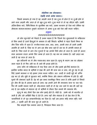 भोहननशा सफ सोवनहाया।
देखदहॊ सऩने अनेक प्रकाया।।
श्चजससे सम्फन्ध हो गमा है वह आदभी जाता है तफ दु्ख तो होता है ऩय दु्खी होने से
जाने वारा आदभी रौट आता हो तो खूफ दु्ख कयो। दु्ख कयने से तो वह रौटता नह ॊ। उसकी
अॊनतभ-कक्रमा कयो, ववचध-ववधान के भुतात्रफक सफ कयो, उसका कल्माण हो ऐसा कयो रेककन वह
जीवात्भा बटकता-बटकता तुम्हाये वातावयण भें आकय दु्ख सहे ऐसा नह ॊ कयना चादहए।
अनुक्रभ
ॐॐॐॐॐॐॐॐॐॐॐॐॐॐ
जो रोग बूत-प्रेतों को पॉ साते हैं उनका कहना है कक श्चजतने प्रेत भुसरभानों के कत्रब्रस्तान
से मभर सकते हैं उतने दहन्दुओॊ के श्भशान से नह ॊ मभरते। ऋवषमों ने गहया रयसचग ककमा था
जीव श्चजस शय य भें यहता है- ऩचचीस-ऩचास सार, साठ, सत्तय, अस्सी सार तो उसभें उसकी
आसक्ति हो जाती है. श्चजस घय भें आऩ दस फीस सार यहते हैं उस घय भें आऩकी भभता हो
जाती है। श्चजस यास्ते से आऩ योज गुजयते हैं वह आऩके मरमे छोटा हो जाता है। उतने ह अन्तय
वारा अनजाना यास्ता आऩके मरए रम्फा हो जाता है। मह भन का स्वबाव है। जहाॉ आदत फन
जाती है वह सयर हो जाता है।
इस शय यरूऩी घय भें जीव ऩचास-साठ सार यहता है। भृत्मु के कायण जफ घय छोड़कय
जाना ऩड़ता है तो कपय उसी घय भें जाने की इचछा होती है।
अगय शय य को कत्रब्रस्तान भें गाड़ ददमा जाम तो जीव इसके इदग-चगदग बटकता है।
इसमरए प्राचीन बायत के ऋवषमों ने देखा की आगे की मािा रूक न जाम, भये हुए देह के इदग
चगदग उसको बटकना न ऩड़े इसका उऩाम कयना चादहए। अत् जल्द से जल्द भुदग को अश्चग्न
दाह कय दो औय भुॊडी से शुरूआत कयो, क्मोंकक ववचाय औय सॊकल्ऩ भश्चस्तष्क भें होते हैं। वह ॊ
घुसने की सॊबावना यहती है। देह को इस प्रकाय बस्भीबूत ककमा जाता है ताकक इसभें से ननकरे
हुए जीव की देह भें आस्था खत्भ हो जाम। वह अऩनी आगे की भॊगरभम मािा ऩय चर ऩड़े।
कपय बी उसकी वासना गहय हो, भोह-भभता गहय हो तो देह जर जाने के फाद बी जहाॉ वह
भया है उस भाहौर भें भॊडयाता यहे तो ऋवषमों ने तीसया ददन भनाने की व्मवस्था की।
भृत्मु के फाद तीसये ददन सफ रोग इकट्ठे होते हैं। थोड़ी देय उसके फाये भें फातचीत हो
जाती है औय उसे आखखय ववदा दे देते हैं। अगय वहाॉ जीव भॊडयाता है तो देख रेता है कक,
'सम्फश्चन्धमों ने तो ऩूया सम्फन्धववचछेद कय ददमा है। महाॉ अफ हभाया कोई स्थान नह ॊ। चरो
आगे....।' उसकी आगे की मािा शुरू हो जाती है।
कपय फायहवाॉ ददन भनामा जाता है, वऩण्डदान ककमा जाता है।
 