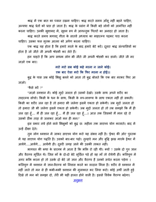 श्राि भें एक फात का ध्मान यखना चादहए। श्राि कयते सभम आॉसू नह ॊ फहने चादहए,
अन्मथा श्राि प्रेतों को प्राप्त हो जाता है। श्राि के प्रसॊग भें ककसी फड़े रोगों को आभॊत्रित नह ॊ
कयना चादहए। उनकी खुशाभद भें, सूक्ष्भ रूऩ भें आगन्तुक वऩतयों का अनादय हो जाता है।
श्राि कयते सभम बगवद् गीता के सातवें अध्माम का भाहात्म्म ऩढ़कय ऩाठ कयना
चादहए। उसका पर भृतक आत्भा को अऩगण कयना चादहए।
एक श्राि मह होता है कक हभाये भयने के फाद हभाये फेटे कयें। दूसया श्राि सॊन्मामसमों का
होता है जो जीते जी अऩनी षोडशी कय रेते हैं।
हभ चाहते हैं कक आऩ साधक रोग बी जीते जी अऩनी षोडशी कय डारो। जीते जी भय
जाओ एक फाय।
भयो भयो सफ कोई कहे भयना न जाने कोई।
एक फाय ऐसा भयो कक कपय भयना न होई।।
फुि के ऩास जफ कोई मबऺु फनने को आता तो फुि फोरते कक एक फाय भयकय कपय आ
जाओ।
"कै से भयें ?"
"जाओ स्भशान भें। कोई भुदाग जरता हो उसको देखो। उसके साथ अऩने शय य का
तादात्म्म सोचो। ककसी के धन के साथ, ककसी के रूऩ-रावण्म के साथ एकता नह ॊ हो सकती।
ककसी का शय य जर यहा है तो हभाया बी जरेगा इसभें एकता हो सके गी। जफ भुदाग जरता हो
तो हभाया जी बी जरेगा इसभें एकता हो सके गी। जफ भुदाग जरता हो तो तफ सभझो कक भैं ह
जर यहा हूॉ.... भैं ह जर यहा हूॉ.... भैं ह जर यहा हूॉ....। आज तक श्चजसको भैं भान यहे यो
उसको ठ क तयह से जराकय आओ भन ह भन।"
इस प्रकाय नमे होने वारे मबऺुकों को फुि छ् भह ना तक सादृश्म मोग कयवाते। फाद भें
उन्हें द ऺा देते।
तुभ रोग श्भशान भें जाकय सादृश्म मोग कयो मह सॊबव नह ॊ है। 'ईश्वय की ओय' ऩुस्तक
भें मह सादृश्म मोग ऩिनत है। उसको फाय-फाय ऩढ़ो। तुम्हाये भन औय फुवि झख भायके ईश्वय भें
आमेंगे.....आमेंगे.... आमेंगी ह । दूसय जगह जाने की उसकी ताकत नह ॊ।
बागवत की कथा के प्रायम्ब भें आता है कक बक्ति यो यह थी। क्मों ? उसके दो ऩुि ऻान
औय वैयाग्म भूनछगत थे। श्चजस भाॉ के दो-दो फेटे भूनछगत ऩड़े हों वह भाॉ तो योमेगी ह । कमरमुग भें
अगय बक्ति कयना हो तो उसके दो फेटे जो ऻान औय वैयाग्म हैं उनको सचेत कयना ऩड़ेगा ।
कमरमुग भें श्भशान भें ऻान-वैयाग्म को ननवास कयने का वयदान मभरा है। शय य से श्भशान भें
नह ॊ जाते तो भन से ह कबी-कबी श्भशान की भुराकात कय मरमा कयो। कोई अथी जाती हुई
ददखे तो भन को सभझा दो, तेय बी मह हारत होने वार है। इससे वववेक वैयाग्म फढ़ेगा।
अनुक्रभ
 