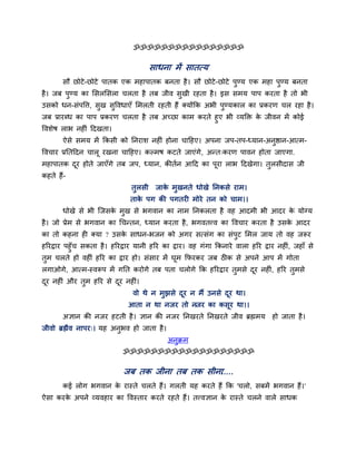 ॐॐॐॐॐॐॐॐॐॐॐॐॐॐॐॐ
साधना भें सातत्म
सौ छोटे-छोटे ऩातक एक भहाऩातक फनता है। सौ छोटे-छोटे ऩुण्म एक भहा ऩुण्म फनता
है। जफ ऩुण्म का मसरमसरा चरता है तफ जीव सुखी यहता है। इस सभम ऩाऩ कयता है तो बी
उसको धन-सॊऩवत्त, सुख सुववधाएॉ मभरती यहती हैं क्मोंकक अबी ऩुण्मकार का प्रकयण चर यहा है।
जफ प्रायब्ध का ऩाऩ प्रकयण चरता है तफ अचछा काभ कयते हुए बी व्मक्ति के जीवन भें कोई
ववशेष राब नह ॊ ददखता।
ऐसे सभम भें ककसी को ननयाश नह ॊ होना चादहए। अऩना जऩ-तऩ-ध्मान-अनुिान-आत्भ-
ववचाय प्रनतददन चारू यखना चादहए। कल्भष कटते जाएॊगे, अन्त्कयण ऩावन होता जाएगा.
भहाऩातक दूय होते जाएॉगे तफ जऩ, ध्मान, कीतगन आदद का ऩूया राब ददखेगा। तुरसीदास जी
कहते हैं-
तुरसी जाके भुखनते धोखे ननकसे याभ।
ताके ऩग की ऩगतय भोये तन को चाभ।।
धोखे से बी श्चजसके भुख से बगवान का नाभ ननकरता है वह आदभी बी आदय के मोग्म
है। जो प्रेभ से बगवान का चचन्तन, ध्मान कयता है, बगवतत्त्व का ववचाय कयता है उसके आदय
का तो कहना ह क्मा ? उसके साधन-बजन को अगय सत्सॊग का सॊऩुट मभर जाम तो वह जरूय
हरयद्वाय ऩहुॉच सकता है। हरयद्वाय मानी हरय का द्वाय। वह गॊगा ककनाये वारा हरय द्वाय नह ॊ, जहाॉ से
तुभ चरते हो वह ॊ हरय का द्वाय हो। सॊसाय भें घूभ कपयकय जफ ठ क से अऩने आऩ भें गोता
रगाओगे, आत्भ-स्वरूऩ भें गनत कयोगे तफ ऩता चरोगे कक हरयद्वाय तुभसे दूय नह ॊ, हरय तुभसे
दूय नह ॊ औय तुभ हरय से दूय नह ॊ।
वो थे न भुझसे दूय न भैं उनसे दूय था।
आता न था नजय तो नजय का कसूय था।।
अऻान की नजय हटती है। ऻान की नजय ननखयते ननखयते जीव ब्रह्मभम हो जाता है।
जीवो ब्रह्मैव नाऩय्। मह अनुबव हो जाता है।
अनुक्रभ
ॐॐॐॐॐॐॐॐॐॐॐॐॐॐॐॐॐॐॐ
जफ तक जीना तफ तक सीना.....
कई रोग बगवान के यास्ते चरते हैं। गरती मह कयते हैं कक 'चरो, सफभें बगवान हैं।'
ऐसा कयके अऩने व्मवहाय का ववस्ताय कयते यहते हैं। तत्त्वऻान के यास्ते चरने वारे साधक
 