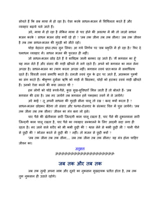 सोचते हैं कक सफ भामा भें हो यहा है। ऐसा कयके साधन-बजन भें मशचथरता कयते हैं औय
व्मवहाय फढ़ामे चरे जाते हैं।
अये, भामा भें हो यहा है रेककन भामा से ऩाय होने की अवस्था भें बी तो जाओ साधन
बजन कयके ! साधन बजन छोड़ क्मों यहे हो ? 'जफ तक जीना तफ तक सीना।' जफ तक जीवन
है तफ तक साधन-बजन की गुदड़ी को सीते यहो।
थोड़ा वेदान्त इधय-उधय सुन मरमा। आ गमे ननणगम ऩय 'सफ प्रकृ नत भें हो यहा है।' कपय दे
धभाधभ व्मवहाय भें। साधन बजन की पु यसत ह नह ॊ।
जो साधन-बजन छोड़ देते हैं वे शाश्चब्दक ऻानी फनकय यह जाते हैं। 'भैं बगवान का हूॉ'
मह भान रेते हैं औय सॊसाय की गाड़ी खीॊचने भें रगे यहते हैं। अऩने को बगवान का भान रेना
अचछा है। साधन-बजन का त्माग कयना अचछा नह ॊ। बगवान स्वमॊ प्रात्कार भें सभाचधस्थ
यहते हैं। मशवजी स्वमॊ सभाचध कयते हैं। याभजी स्वमॊ गुरू के द्वाय ऩय जाते हैं, आप्तकाभ ऩुरूषों
का सॊग कयते हैं। श्रीकृ ष्ण दुवागसा ऋवष को गाड़ी भें त्रफठाकय, घोड़ों को हटाकय स्वमॊ गाड़ी खीॊचते
हैं। उनको ऐसा कयने की क्मा जरूयत थी ?
हभ रोगों को थोड़े रूऩमे-ऩैसे, कु छ सुख-सुववधाएॉ मभर जाती हैं तो फोरते हैं- 'अफ
बगवान की दमा है। जफ भय जामेंगे तफ बगवान हभें ऩकड़कय स्वगग भें रे जामेंगे।'
अये बाई ! तू अऩनी साधना की गुदड़ी सीना चारू तो यख ! फन्द क्मों कयता है ?
साधन-बजन छोड़कय फैठेगा तो सॊसाय औय धन्धा-योजगाय के सॊस्काय चचत्त भें घुस जामेंगे। 'जफ
तक जीना तफ तक सीना।' जीवन का भॊि फना रो इसे।
चाय ऩैसे की खेतीवारा साय श्चजन्दगी काभ चारू यखता है, चाय ऩैसे की दुकानवारा साय
श्चजन्दगी काभ चारू यखता है, चाय ऩैसे का व्मवहाय सम्बारने के मरए आदभी सदा रगा ह
यहता है। भय जाने वारे शय य को बी कबी छु ट्टी की ? श्वास रेने से कबी छु ट्टी र ? ऩानी ऩीने
से छु ट्टी की ? बोजन कयने से छु ट्टी की ? नह ॊ। तो बजन से छु ट्टी क्मों ?
'जफ तक जीना तफ तक सीना.... जफ तक जीना तफ तक सीना।' मह भॊि होना चादहए
जीवन का।
अनुक्रभ
ॐॐॐॐॐॐॐॐॐॐॐॐॐॐॐॐॐॐॐ
जफ तक औय तफ तक
जफ तक तुम्हें अऩना राब औय दूसये का नुकसान सुखदामक प्रतीत होता है, तफ तक
तुभ नुकसान ह उठाते यहोगे।
 