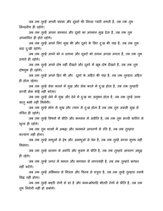 जफ तक तुम्हें अऩनी प्रशॊसा औय दूसयों की ननन्दा प्माय रगती है, तफ तक तुभ
ननन्दनीम ह यहोगे।
जफ तक तुम्हें अऩना सम्भान औय दूसये का अऩभान सुख देता है, तफ तक तुभ
अऩभाननत ह होते यहोगे।
जफ तक तुम्हें अऩने मरए सुख की औय दूसये के मरए दु्ख की चाह है, तफ तक तुभ
सदा दु्खी यहोगे।
जफ तक तुम्हें अऩने को न ठगाना औय दूसयों को ठगना अचछा रगता है, तफ तक तुभ
ठगाते ह यहोगे।
जफ तक तुम्हें अऩने दोष नह ॊ द खते औय दूसये भें खूफ दोष द खते हैं, तफ तक तुभ
दोषमुि ह यहोगे।
जफ तक तुम्हें अऩने दहत की औय दूसये के अदहत की चाह है, तफ तक तुम्हाया अदहत
ह होता यहेगा।
जफ तक तुम्हें सेवा कयाने भें सुख औय सेवा कयने भें दु्ख होता है, तफ तक तुम्हाय
सचची सेवा कोई नह ॊ कयेगा।
जफ तक तुम्हें रेने भें सुख औय देने भें दु्ख का अनुबव होता है, तफ तक तुम्हें उत्तभ
वस्तु कबी नह ॊ मभरेगी।
जफ तक तुम्हें बोग भें सुख औय त्माग भें दु्ख होता है तफ तक तुभ असर सुख से
वॊचचत ह यहोगे।
जफ तक तुम्हें ववषमों भें प्रीनत औय बगवान भें अप्रीनत है, तफ तक तुभ सचची शाश्चन्त से
शून्म ह यहोगे।
जफ तक तुभ शास्त्रों भें अश्रिा औय भनभाने आचयणों भें यनत है, तफ तक तुम्हाया
कल्माण नह ॊ होगा।
जफ तक तुम्हें साधुओॊ से द्वेष औय असाधुओॊ से प्रेभ है, तफ तक तुम्हें सचचा सुऩथ नह ॊ
मभरेगा।
जफ तक तुम्हे सत्सॊग से अरूचच औय कु सॊग भें प्रीनत है, तफ तक तुम्हाये आचयण अशुि
ह यहेंगे।
जफ तक तुम्हें जगत भें भभता औय बगवान से राऩयवाह है, तफ तक तुम्हाये फन्धन
नह ॊ कटेंगे।
जफ तक तुम्हें अमबभान से मभिता औय ववनम से शिुता है, तफ तक तुम्हें तुम्हाया स्वाथग
मसि नह ॊ होगा।
जफ तक तुम्हें फाहय योगों से डय है औय काभ-क्रोधादद बीतय योगों से प्रीनत है, तफ तक
तुभ ननयोगी नह ॊ हो सकोगे।
 