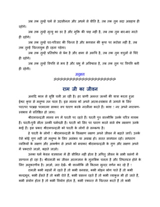 जफ तक तुम्हें धभग से उदासीनता औय अधभग से प्रीनत है, तफ तक तुभ सदा असहाम ह
यहोगे।
जफ तक तुम्हें भृत्मु का डय है औय भुक्ति की चाह नह ॊ है, तफ तक तुभ फाय-फाय भयते
ह यहोगे।
जफ तक तुम्हें घय-ऩरयवाय की चचन्ता है औय बगवान की कृ ऩा ऩय बयोसा नह ॊ है, तफ
तक तुम्हें चचन्तामुि ह यहना ऩड़ेगा।
जफ तक तुम्हें प्रनतशोध से प्रेभ है औय ऺभा से अरूचच है, तफ तक तुभ शिुओॊ से नघये
ह यहोगे।
जफ तक तुम्हें ववऩवत्त से बम है औय प्रबु भें अववश्वास है, तफ तक तुभ ऩय ववऩवत्त फनी
ह यहेगी।
अनुक्रभ
ॐॐॐॐॐॐॐॐॐॐॐॐॐॐॐॐॐॐॐॐ
याभ जी का जीवन
अनादद कार से सृवष्ट चर आ यह है। हय प्राणी अनन्त जन्भों की मािा कयता हुआ
ईश्वय कृ ऩा से भनुष्म तन ऩाता है। इस भानव को अऩने आत्भ-स्वबाव भें जगाने के मरए
ऩयात्ऩय ऩयब्रह्म ऩयभात्भा साकाय रूऩ धायण कयके नयर रा कयते हैं। काश ! नय अऩने नायामण-
स्वबाव भें प्रनतवित हो जाम।
श्रीयाभचन्द्रजी भानव रूऩ भें धयती ऩय यहते हैं। धयती ऩुि वाल्भीकक उनके चरयि गामक
हैं। धयती-ऩुिी सीता उनकी धभगऩत्नी हैं। धयती को मसय ऩय धायण कयने वारे शेष रक्ष्भण उनके
बाई हैं। इस प्रकाय श्रीयाभचन्द्रजी को धयती के रोगों से सम्फन्ध है।
हे धयती के रोगों ! श्रीयाभचन्द्रजी के ववरऺण रऺण अऩने जीवन भें फढ़ाते जाएॉ। उनके
ऐसे कोई गुण नह ॊ जो भनुष्म के मरए असॊबव मा अग्राह्य हो। सतत सावधान यहो। साधायण
व्मक्तिमों के रऺण औय आकषगण से अऩने को फचाकय श्रीयाभचन्द्रजी के गुण औय रऺण अऩने
भें प्रकटाते जाओ, फढ़ाते जाओ।
उनका धभग के वर मऻशारा भें ह सीमभत नह ॊ होता है अवऩतु जीवन के सबी प्रसॊगों भें
सम्ऩन्न हो यहा है। श्रीयाभजी का जीवन आत्भऻान के भुतात्रफक चरता है औय श्चस्थतप्रऻ होने के
मरए अनुकयणीम है। आओ, जया देखें- श्री वाल्भीकक जी ककतना सुन्दय वणगन कय यहे हैं !
याभजी कबी भहरों भें यहते हैं तो कबी वनवास, कबी भोहन बोग ऩाते हैं तो कबी
कन्दभूर, कबी हॉसते हैं तो कबी योते हैं, कबी प्रसन्न यहते हैं तो कबी व्माकु र बी हो जाते हैं,
कबी सॊमोग होता है तो कबी ववमोग होता है, कबी एकान्त भें चचन्तन कयते हैं तो कबी
 