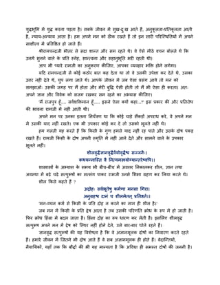 मुिबूमभ भें मुि कयना ऩड़ता है। सफके जीवन भें सुख-दु्ख आते हैं, अनुकू रता-प्रनतकू रता आती
है, न्माम-अन्माम आता है। हभ अऩने भन को ठ क यखते हैं तो इन साय ऩरयश्चस्थनतमों भें अऩने
साऺीत्व भें प्रनतवित हो जाते हैं।
श्रीयाभचन्द्रजी बीतय से सदा शान्त औय सभ यहते थे। वे ऐसे भीठे वचन फोरते थे कक
उनभें सुनने वारे के प्रनत स्नेह, सान्त्वना औय सहानुबूनत बय यहती थी।
आऩ बी प्माये याभजी का अनुकयण कीश्चजए, आऩका व्मवहाय बक्ति होने रगेगा।
मदद याभचन्द्रजी से कोई कठोय फात कह देता था तो वे उसकी उऩेऺा कय देते थे, उसका
उत्तय नह ॊ देते थे, चुऩ रगा जाते थे। आऩके जीवन भें जफ ऐसा प्रसॊग आमे तो भन को
सभझाओ् उसकी जगह ऩय भैं होता औय भेय फुवि ऐसी होती तो भैं बी ऐसा ह कयता। अत्
अऩने ऻान औय वववेक को सजग यखकय सभ यहने का अभ्मास कीश्चजए।
'भैं याजऩुि हूॉ.... सवगशक्तिभान हूॉ..... इसने ऐसा क्मों कहा...?' इस प्रकाय की औय प्रनतयोध
की बावना याभजी भें नह ॊ आती थी।
अऩने भन ऩय उनका इतना ननमॉिण था कक कोई चाहे सैंकड़ों अऩयाध कये, वे अऩने भन
भें उसकी माद नह ॊ यखते। एक बी उऩकाय कोई कय दे तो उसको बूरते नह ॊ थे।
हभ गरती मह कयते हैं कक ककसी के गुण हभसे माद नह ॊ यह ऩाते औय उसके दोष ऩकड़
यखते हैं। याभजी ककसी के दोष अऩनी स्भृनत भें नह ॊ आने देते औय साभने वारे के उऩकाय
बूरते नह ॊ।
शीरवृिैऻानवृिैवगमोवृिैि सज्जनै्।
कथमन्नाश्चस्त वै ननत्मभस्त्रमोग्मान्तयेष्ववऩ।।
शास्त्रास्त्रों के अभ्मास के सभम बी फीच-फीच भें अवसय ननकारकय शीर, ऻान तथा
अवस्था भें फढ़े चढ़े सत्ऩुरूषों का सत्सॊग ऩाकय याभजी उनसे मशऺा ग्रहण कय मरमा कयते थे।
शीर ककसे कहते हैं ?
अद्रोह् सवगबूतेषु कभगणा भनसा चगया।
अनुग्रहि दानॊ च शीरभेतत ् प्रनतिते।।
'भन-वचन कभग से ककसी के प्रनत द्रोह न कयने का नाभ ह शीर है।'
जफ भन भें ककसी के प्रनत द्वेष आता है तफ उसकी ऩरयणनत क्रोध के रूऩ भें हो जाती है।
कपय क्रोध दहॊसा भें फदर जाता है। दहॊसा द्रोह का रूऩ धायण कय रेती है। इसमरए शीरवृि
सत्ऩुरूष अऩने भन भें द्वेष को श्चस्थय नह ॊ होने देते, उसे फाय-फाय धोते यहते हैं।
ऻानवृि सत्ऩुरूषों की मह ववशेषता है कक वे अऻानभूरक दोषों का ननवायण कयते यहते
हैं। हभाये जीवन भें श्चजतने बी दोष आते हैं वे सफ अऻानभूरक ह होते हैं। वेदाश्चन्तमों,
नैमानमकों, महाॉ तक कक फौिों की बी मह भान्मता है कक अववद्या ह सभस्त दोषों की जननी है।
 