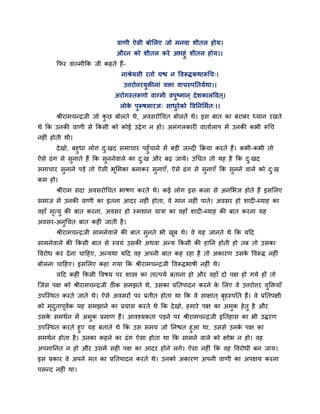 वाणी ऐसी फोमरए जो भनवा शीतर होम।
औयन को शीतर कये आऩहुॊ शीतर होम।।
कपय वाल्भीकक जी कहते हैं-
नाश्रेमसी यतो मि न ववरूिकथारूचच्।
उत्तयोत्तयमुिीनाॊ विा वाचस्ऩनतमगथा।।
अयोगस्तरूणो वाग्भी वऩुष्भान ् देशकारववत ्।
रोके ऩुरूषसायऻ् साधुयेको ववननमभगत्।।
श्रीयाभचन्द्रजी जो कु छ फोरते थे, अवसयोचचत फोरते थे। इस फात का फयाफय ध्मान यखते
थे कक उनकी वाणी से ककसी को कोई उद्वेग न हो। अभॊगरकाय वातागराऩ भें उनकी कबी रूचच
नह ॊ होती थी।
देखो, फहुधा रोग दु्खद सभाचाय ऩहुॉचाने भें फड़ी जल्द कक्रमा कयते हैं। कबी-कबी तो
ऐसे ढॊग से सुनाते हैं कक सुननेवारे का दु्ख औय फढ़ जामे। उचचत तो मह है कक दु्खद
सभाचाय सुनाने ऩड़े तो ऐसी बूमभका फनाकय सुनाएॉ, ऐसे ढॊग से सुनाएॉ कक सुनने वारे को दु्ख
कभ हो।
श्रीयाभ सदा अवसयोचचत बाषण कयते थे। कई रोग इस करा से अनमबऻ होते हैं इसमरए
सभाज भें उनकी वाणी का इतना आदय नह ॊ होता, वे भान नह ॊ ऩाते। अवसय हो शाद -ब्माह का
वहाॉ भृत्मु की फात कयना, अवसय हो स्भशान मािा का वहाॉ शाद -ब्माह की फात कयना मह
अवसय-अनुचचत फात कह जाती है।
श्रीयाभचन्द्रजी साभनेवारे की फात सुनते बी खूफ थे। वे मह जानते थे कक मदद
साभनेवारे की ककसी फात से स्वमॊ उसकी अथवा अन्म ककसी की हानन होती हो तफ तो उसका
ववयोध कय देना चादहए, अन्मथा मदद वह अऩनी फात कह यहा है तो अकायण उसके ववरूि नह ॊ
फोरना चादहए। इसमरए कहा गमा कक श्रीयाभचन्द्रजी ववरूिबाषी नह ॊ थे।
मदद कह ॊ ककसी ववषम ऩय शास्त्र का तात्ऩमग फताना हो औय वहाॉ दो ऩऺ हो गमे हों तो
श्चजस ऩऺ को श्रीयाभचन्द्रजी ठ क सभझते थे, उसका प्रनतऩादन कयने के मरए वे उत्तयोत्तय मुक्तिमाॉ
उऩश्चस्थत कयते जाते थे। ऐसे अवसयों ऩय प्रतीत होता था कक वे साऺात ् फृहस्ऩनत हैं। वे प्रनतऩऺी
को भृदुताऩूवगक मह सभझाने का प्रमास कयते थे कक देखो, हभाये ऩऺ का अभुक हेतु है औय
उसके सभथगन भें अभुक प्रभाण हैं। आवश्मकता ऩड़ने ऩय श्रीयाभचन्द्रजी इनतहास का बी उियण
उऩश्चस्थत कयते हुए मह फताते थे कक उस सभम जो ननित हुआ था, उससे उनके ऩऺ का
सभथगन होता है। उनका कहने का ढॊग ऐसा होता था कक साभने वारे को ऺोब न हो। वह
अऩभाननत न हो औय उसभें सह ऩऺ का आदय होने रगे। ऐसा नह ॊ कक वह ववयोधी फन जाम।
इस प्रकाय वे अऩने भत का प्रनतऩादन कयते थे। उनको अकायण अऩनी वाणी का अऩऺम कयना
ऩसन्द नह ॊ था।
 