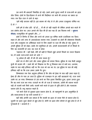 उस फचचे की ऺभताएॉ ववकमसत हो गईं। उसने अऩने सुन्दय कामों से याजा-यानी का रृदम
जीत मरमा। दोनों के ददर-ददभाग भें फचचे की ननदोषता एवॊ कामग की तत्ऩयता का प्रबाव छा
गमा। एक ददन याजा ने यानी से कहा्
"हभें कोई सन्तान नह ॊ है। इस फारक को गोद रे रें औय अऩना याजकु भाय घोवषत कय
दें तो ?"
यानी हषग से फोर उठ ् "हाॉ हाॉ..... भैं बी तो मह चाहती थी रेककन आऩसे फात कयने भें
जया सॊकोच होता था। आज आऩने भेये ददर की ह फात कह द अफ ववरम्फ क्मों ? शुबस्म
शीघ्रभ्। याजऩुयोदहत को फुराइमे औय....।"
दोनों ने ननणगम रे मरमा औय फचचे को अऩना ऩुि घोवषत कयके याजनतरक कय ददमा।
भहर भें औय साये नगय भें आनन्दोत्सव भनामा गमा। याजभागग ऩय दोनों की शोबामािा ननकर ।
याजा औय याजकु भाय का अमबवादन कयने के मरए सड़कों ऩय प्रजा की बीड़ हो गई। कु भाय ने
अऩनी फुदढ़मा भाॉ को देखा। उसके नेि प्रपु श्चल्रत हो उठे। अऩनी वात्सल्मभमी भाॉ से मभरने के
मरए वह रारामनत हो उठा। वह याजा से फोरा्
"भहायाज श्री ! वहाॉ देखो, भेय भाॉ खड़ी है श्चजसने भुझे आऩसे मभरने का यास्ता ददखामा
था। भैं उसके चयण-स्ऩशग कयने को जाऊॉ ?"
"तू अके रा ह नह ॊ, भैं बी तेये साथ चरता हूॉ।"
दोनों यथ से नीचे उतये औय जाकय फुदढ़मा को प्रणाभ ककमा। फुदढ़मा के ऩास कै सी अदबुत
कुॊ जी थी सत्सॊग की ! उसने फेटे को मसखामा था कक तू ननष्काभ बाव से कभग कय। अन्मथा,
रड़के के ऩास कोई हचथमाय नह ॊ था कक याजा को वश कय रे। उस फुदढ़मा के ऩास बी कोई
हचथमाय नह ॊ था कक याजा आकय उसके ऩैय छु ए।
ननष्काभता एक ऐसा अनुऩभ हचथमाय है कक जीव को ईश्वय के ऩास नह ॊ जाना ऩड़ता है,
ईश्वय ह जीव के ऩास आ जाता है। फुदढ़मा को याजभहर के द्वाय नह ॊ खटखटाने ऩड़े, याजा स्वमॊ
उसके घय आ गमा। ननष्काभता से उस फचचे का चचत्त इतना ववकमसत हुआ, इतना उन्नत हुआ
कक वह स्वमॊ याजा फन गमा। याजाओॊ का बी जो याजा है ऩयभात्भा, उसको बी प्रसन्न कयना
चाहें तो मऻाथग कभग ककमे जामें। मऻाथग कभग कयने से रृदम भें तृनप्त होती है औय ऩयभात्भा
प्रसन्न होते हैं। भनु भहायाज कहते हैं-
"जो कामग कयने से तुम्हाया रृदम प्रसन्न होता है, जो भहाऩुरूषों के द्वाया अनुभोददत है
औय शास्त्र-सम्भत है वह कामग सत्कामग है !"
महाॉ कोई आऩवत्त उठा सकता है कक शयाफी का रृदम तो शयाफ ऩीने से प्रसन्न होता है,
जुआय का रृदम जुआ खेरने से खुश होता है, बोगी का रृदम बोग बोगने से खुश होता है तो मे
ऩुण्मकामग हैं ? सत्कामग हैं ?
 