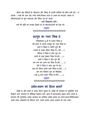 जीवन फड़ा कीभती है। वैभनस्म औय ववग्रह भें अऩनी शक्तिमों को ऺीण क्मों कये ? हे
साधक ! व्मथग की चचाग औय व्मथग वाणी-ववरास कयने से अऩने को फचाओ। जीवन भें
श्रीयाभचन्द्रजी के गुण प्रकटाओ औय श्चस्थय प्रऻ हो जाओ।
याभो ववग्रहवान ् धभग्।
धभग की भूनतग को प्रत्मऺ देखना हो तो श्रीयाभचन्द्रजी को देख रो।
अनुक्रभ
ॐॐॐॐॐॐॐॐॐॐॐॐॐॐॐॐॐॐ
सत्गुरू का प्माय मरख दे
मरखनेवारे तू हो के दमार मरख दे,
भेये रृदम के अन्दय सत्गुरू का प्माय मरख दे।
भाथे ऩे मरखे दे ज्मोनत गुयों की,
नमनों भें उनका द दाय मरख दे।। भेये.....।।
श्चजभ्मा ऩे मरख दे नाभ गुरू का,
कानों भें शब्द झॊकाय मरख दे।।भेये......।।
हाथों ऩे मरख दे सेवा गुरू की,
तन भन धन उनऩे वाय मरख दे।।भेये........।।
ऩैयों ऩे मरख दे जाना गुरू के द्वाय,
साया ह जीवन उनके साथ मरख दे।।भेये......।।
इक भत मरखना गुरू का त्रफछड़ना,
चाहे तू साया सॊसाय मरख दे।।भेये........।।
अनुक्रभ
ॐॐॐॐॐॐॐॐॐॐॐॐॐॐॐॐॐ
दशगन-श्रवण को ददव्म फनाएॉ
आॉखों से औय कानों से सॊसाय बीतय घुसता है। आॉखों को बगवान के प्राकृ नतक दृश्म
ददखाते जाएॉ, बगवान के श्रीववग्रह ददखाते जाएॉ, रृदम भें बगवतबाव फढ़ाते जाएॉ। कानों से
बगवान की गुणर रा अथवा बगवान का ताश्चत्त्वक साऺी स्वरूऩ का श्रवण-भनन-ननददध्मासन
कयके नश्वय आकषगणों को मभटाते जाएॉ, अऩने शाश्वत आत्भ खजाने को ऩाते जामें।
 