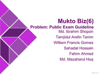 Mukto Biz(6) 
Problem: Public Exam Guideline 
Md. Ibrahim Shopon 
Tamjidul Arefin Tanim 
William Francis Gomes 
Sahadat Hossain 
Fahim Ahmed 
Md. Mazaharul Huq 
 