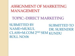 ASSIGNMENT OF MARKETING
MANAGEMENT
TOPIC:-DIRECT MARKETING
SUBMITTED BY
NAME=MUKUL
CLASS=M.COM 2ND SEM
ROLL NO:06
SUBMITTED TO
DR. SURENDER
KUNDU
 